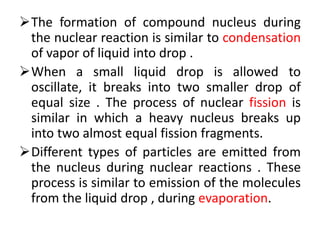 The formation of compound nucleus during
the nuclear reaction is similar to condensation
of vapor of liquid into drop .
When a small liquid drop is allowed to
oscillate, it breaks into two smaller drop of
equal size . The process of nuclear fission is
similar in which a heavy nucleus breaks up
into two almost equal fission fragments.
Different types of particles are emitted from
the nucleus during nuclear reactions . These
process is similar to emission of the molecules
from the liquid drop , during evaporation.
 