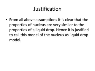 Justification
• From all above assumptions it is clear that the
properties of nucleus are very similar to the
properties of a liquid drop. Hence it is justified
to call this model of the nucleus as liquid drop
model.
 