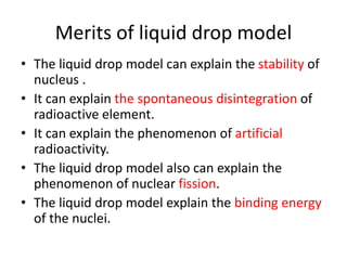Merits of liquid drop model
• The liquid drop model can explain the stability of
nucleus .
• It can explain the spontaneous disintegration of
radioactive element.
• It can explain the phenomenon of artificial
radioactivity.
• The liquid drop model also can explain the
phenomenon of nuclear fission.
• The liquid drop model explain the binding energy
of the nuclei.
 
