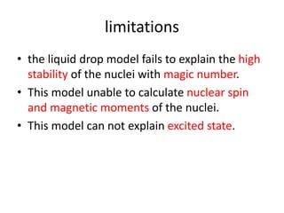 limitations
• the liquid drop model fails to explain the high
stability of the nuclei with magic number.
• This model unable to calculate nuclear spin
and magnetic moments of the nuclei.
• This model can not explain excited state.
 
