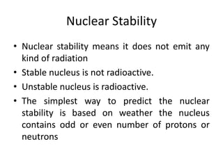 Nuclear Stability
• Nuclear stability means it does not emit any
kind of radiation
• Stable nucleus is not radioactive.
• Unstable nucleus is radioactive.
• The simplest way to predict the nuclear
stability is based on weather the nucleus
contains odd or even number of protons or
neutrons
 