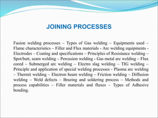 JOINING PROCESSES
Fusion welding processes – Types of Gas welding – Equipments used –
Flame characteristics – Filler and Flux materials - Arc welding equipments -
Electrodes – Coating and specifications – Principles of Resistance welding –
Spot/butt, seam welding – Percusion welding - Gas metal arc welding – Flux
cored – Submerged arc welding – Electro slag welding – TIG welding –
Principle and application of special welding processes - Plasma arc welding
– Thermit welding – Electron beam welding – Friction welding – Diffusion
welding – Weld defects – Brazing and soldering process – Methods and
process capabilities – Filler materials and fluxes – Types of Adhesive
bonding.
 