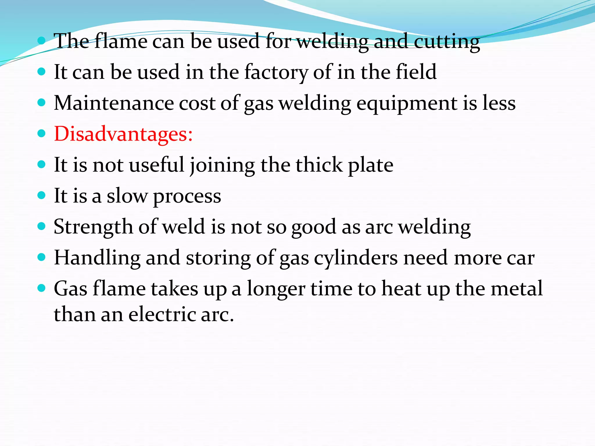  The flame can be used for welding and cutting
 It can be used in the factory of in the field
 Maintenance cost of gas welding equipment is less
 Disadvantages:
 It is not useful joining the thick plate
 It is a slow process
 Strength of weld is not so good as arc welding
 Handling and storing of gas cylinders need more car
 Gas flame takes up a longer time to heat up the metal
than an electric arc.
 