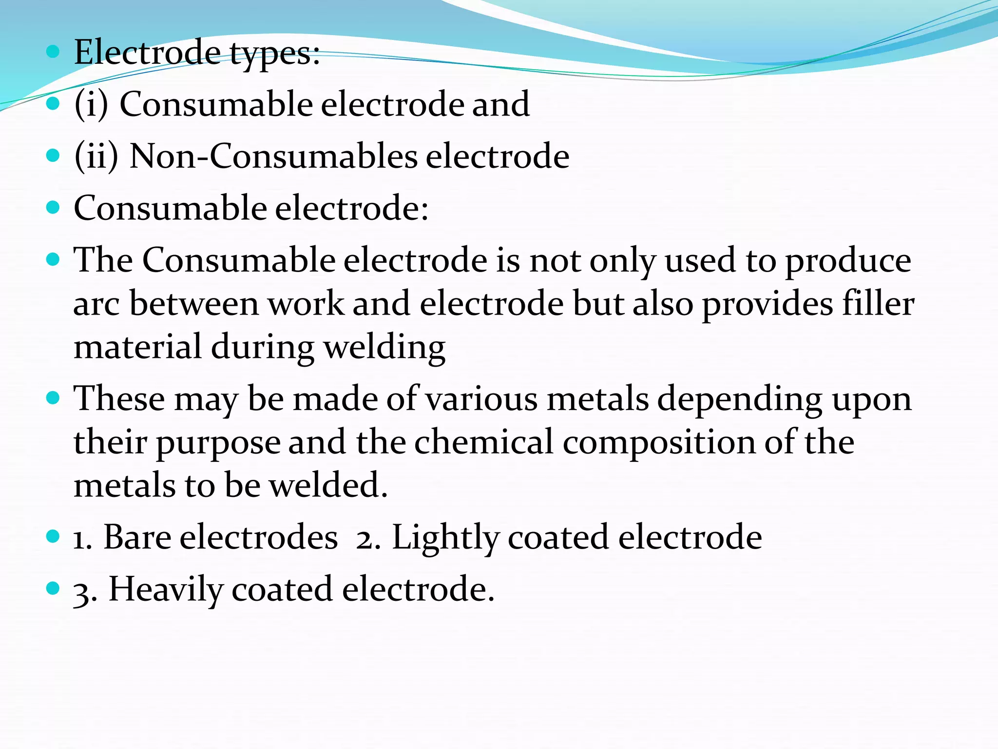  Electrode types:
 (i) Consumable electrode and
 (ii) Non-Consumables electrode
 Consumable electrode:
 The Consumable electrode is not only used to produce
arc between work and electrode but also provides filler
material during welding
 These may be made of various metals depending upon
their purpose and the chemical composition of the
metals to be welded.
 1. Bare electrodes 2. Lightly coated electrode
 3. Heavily coated electrode.
 