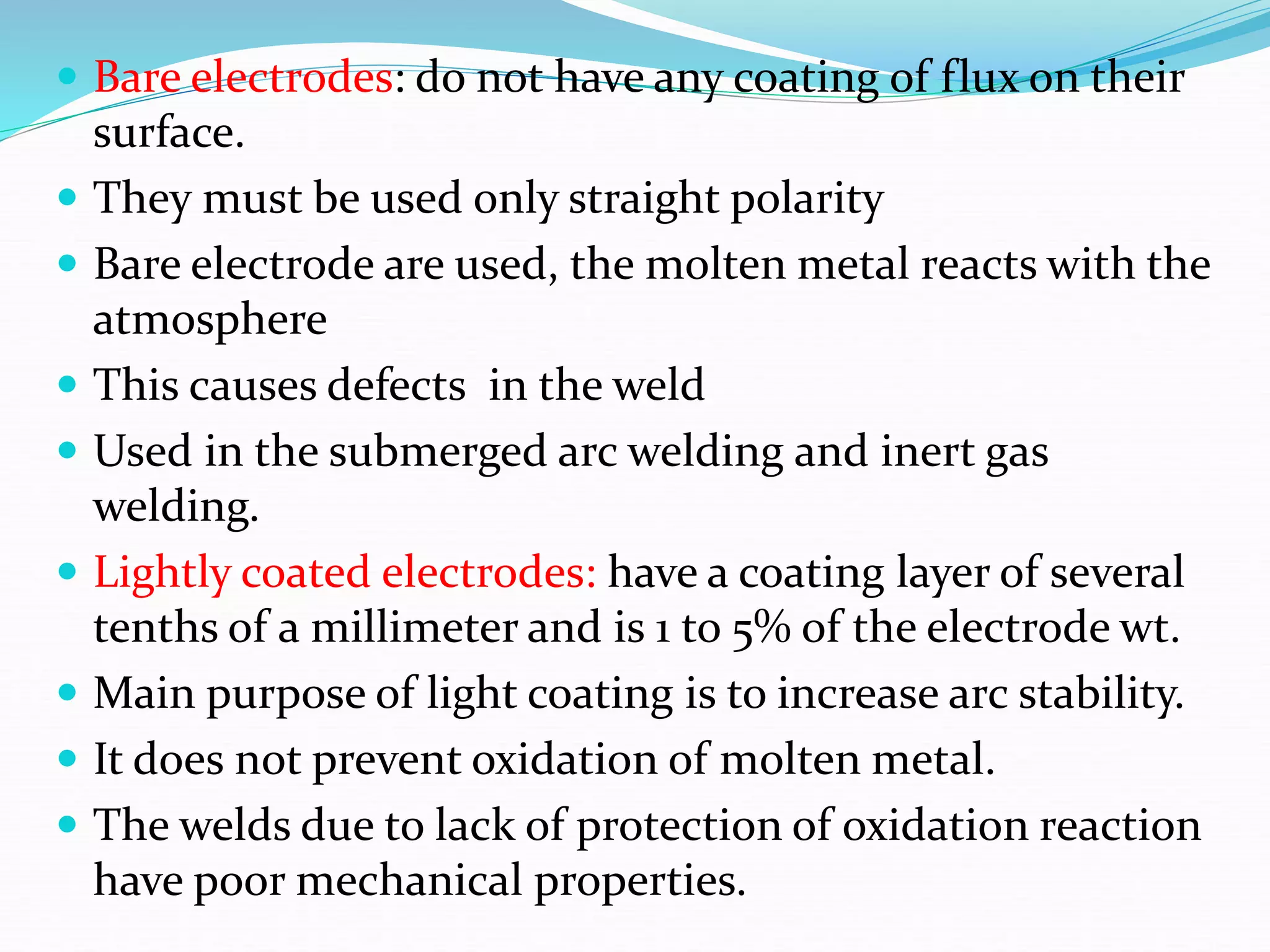  Bare electrodes: do not have any coating of flux on their
surface.
 They must be used only straight polarity
 Bare electrode are used, the molten metal reacts with the
atmosphere
 This causes defects in the weld
 Used in the submerged arc welding and inert gas
welding.
 Lightly coated electrodes: have a coating layer of several
tenths of a millimeter and is 1 to 5% of the electrode wt.
 Main purpose of light coating is to increase arc stability.
 It does not prevent oxidation of molten metal.
 The welds due to lack of protection of oxidation reaction
have poor mechanical properties.
 