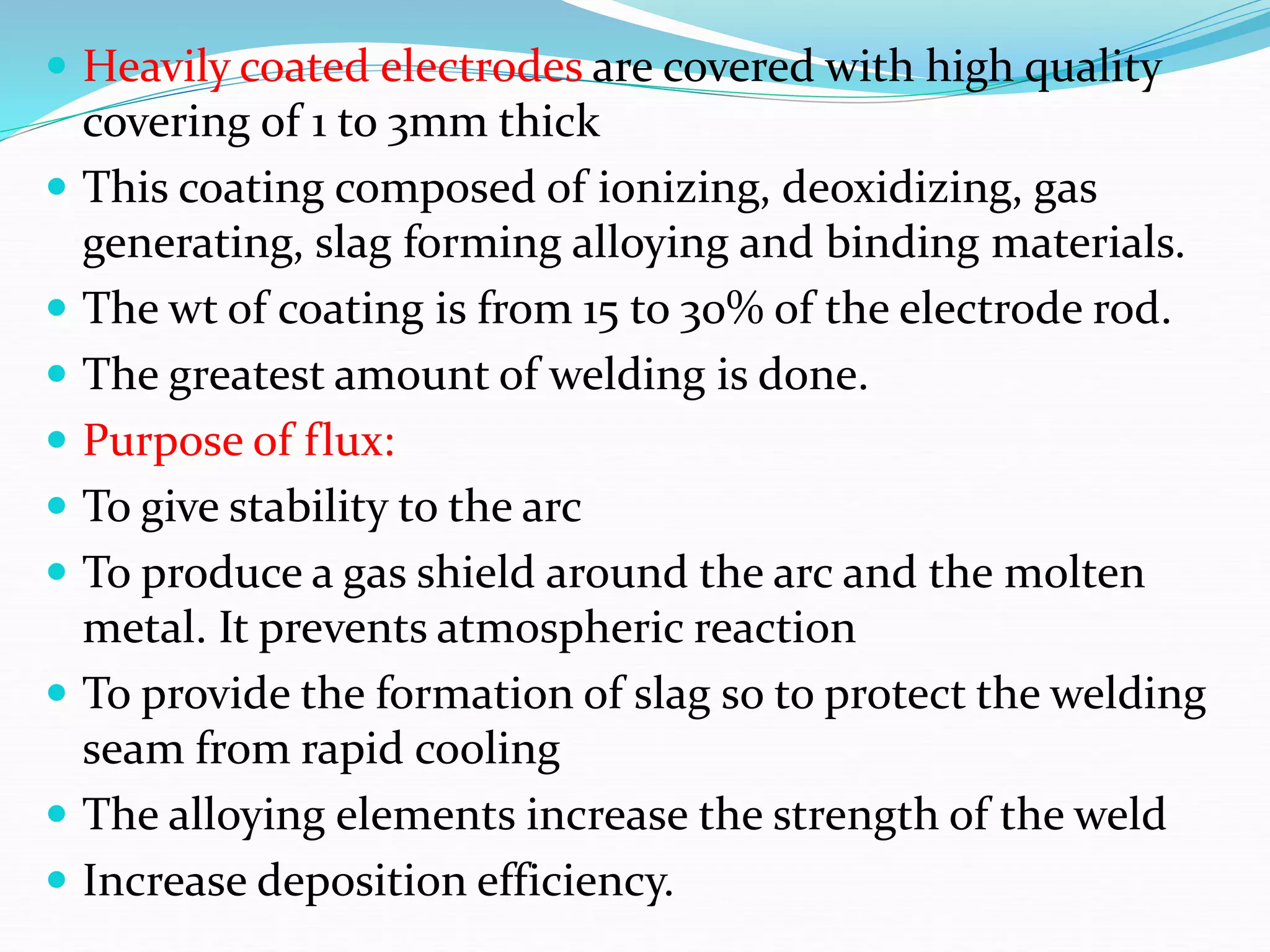  Heavily coated electrodes are covered with high quality
covering of 1 to 3mm thick
 This coating composed of ionizing, deoxidizing, gas
generating, slag forming alloying and binding materials.
 The wt of coating is from 15 to 30% of the electrode rod.
 The greatest amount of welding is done.
 Purpose of flux:
 To give stability to the arc
 To produce a gas shield around the arc and the molten
metal. It prevents atmospheric reaction
 To provide the formation of slag so to protect the welding
seam from rapid cooling
 The alloying elements increase the strength of the weld
 Increase deposition efficiency.
 
