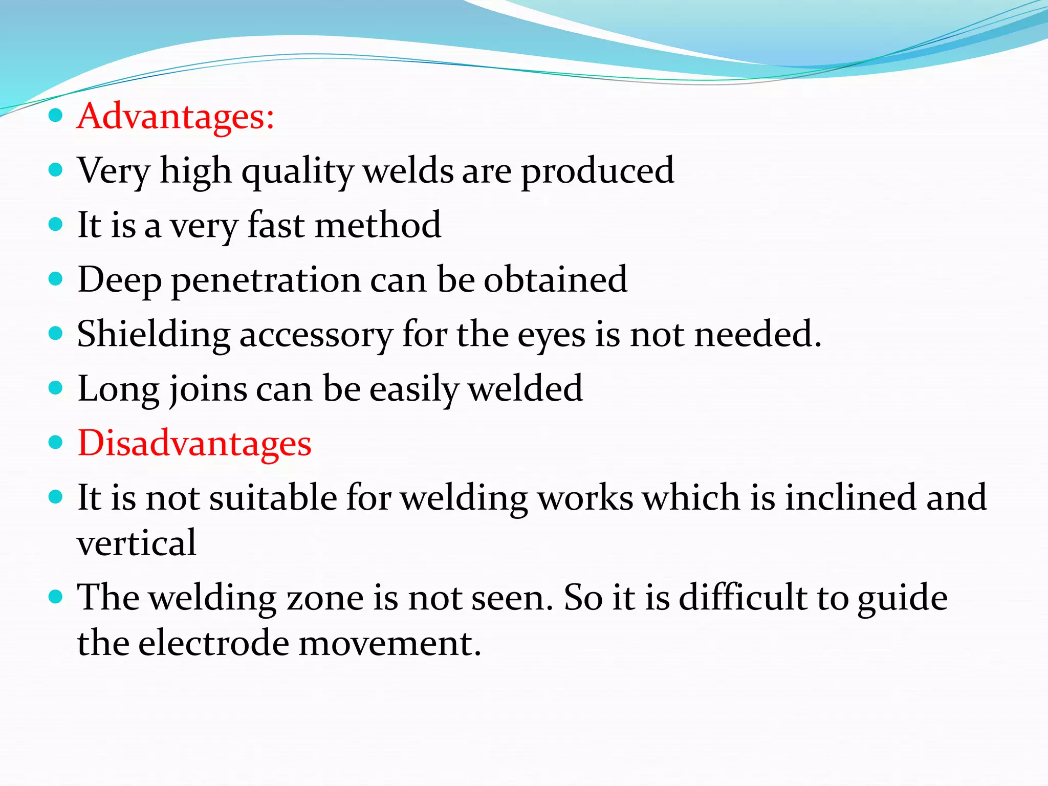  Advantages:
 Very high quality welds are produced
 It is a very fast method
 Deep penetration can be obtained
 Shielding accessory for the eyes is not needed.
 Long joins can be easily welded
 Disadvantages
 It is not suitable for welding works which is inclined and
vertical
 The welding zone is not seen. So it is difficult to guide
the electrode movement.
 