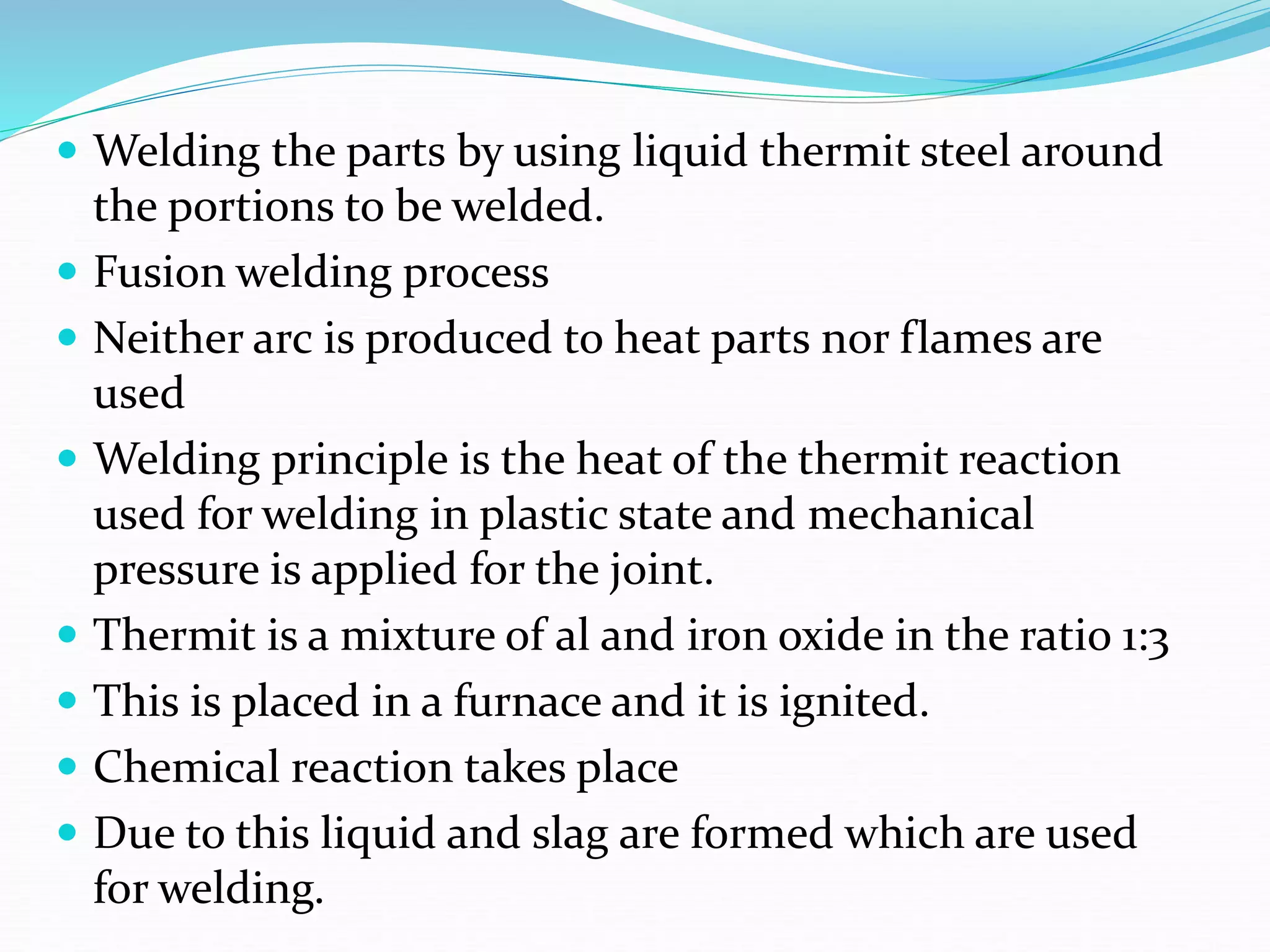 Welding the parts by using liquid thermit steel around
the portions to be welded.
 Fusion welding process
 Neither arc is produced to heat parts nor flames are
used
 Welding principle is the heat of the thermit reaction
used for welding in plastic state and mechanical
pressure is applied for the joint.
 Thermit is a mixture of al and iron oxide in the ratio 1:3
 This is placed in a furnace and it is ignited.
 Chemical reaction takes place
 Due to this liquid and slag are formed which are used
for welding.
 