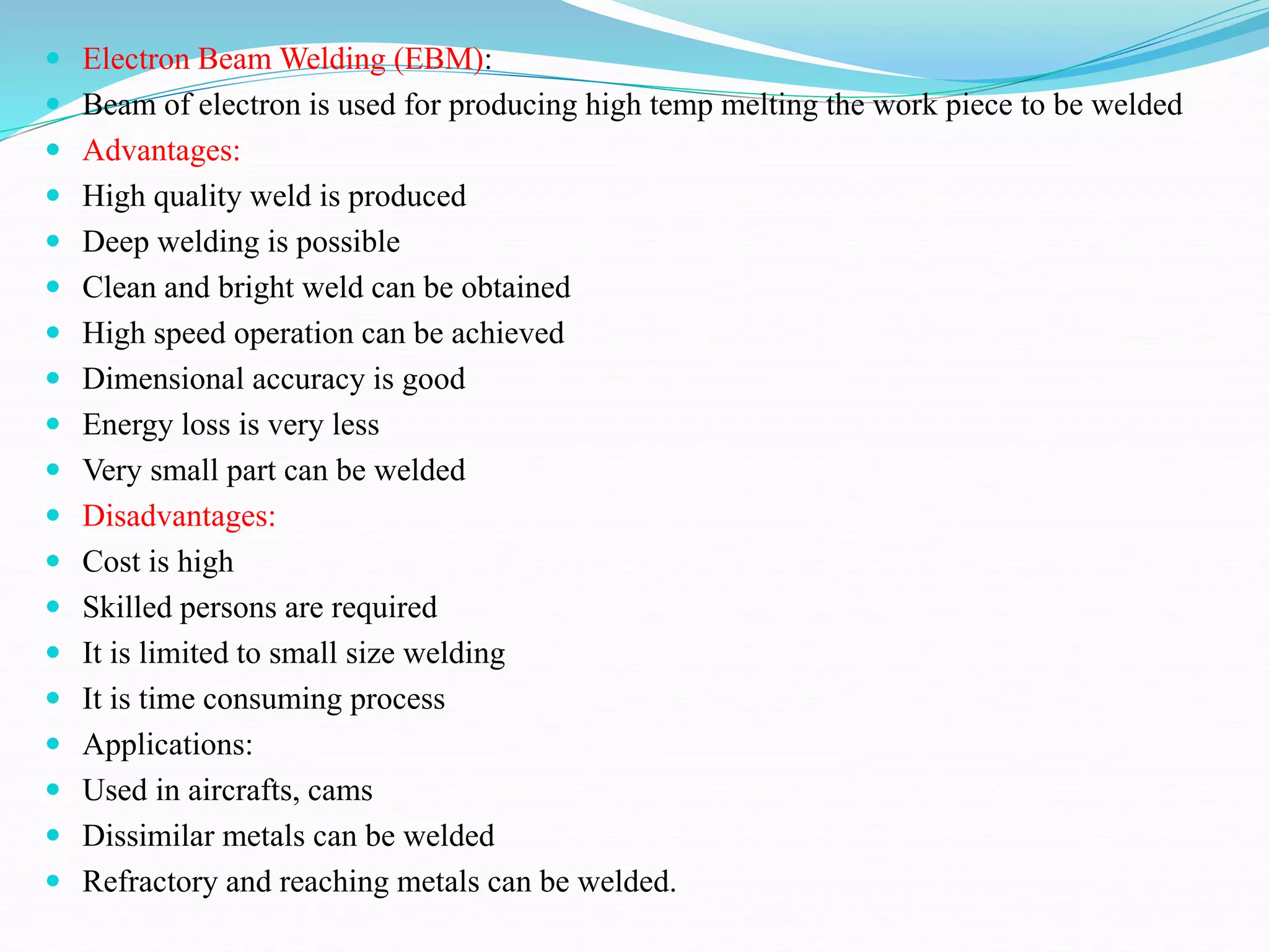  Electron Beam Welding (EBM):
 Beam of electron is used for producing high temp melting the work piece to be welded
 Advantages:
 High quality weld is produced
 Deep welding is possible
 Clean and bright weld can be obtained
 High speed operation can be achieved
 Dimensional accuracy is good
 Energy loss is very less
 Very small part can be welded
 Disadvantages:
 Cost is high
 Skilled persons are required
 It is limited to small size welding
 It is time consuming process
 Applications:
 Used in aircrafts, cams
 Dissimilar metals can be welded
 Refractory and reaching metals can be welded.
 