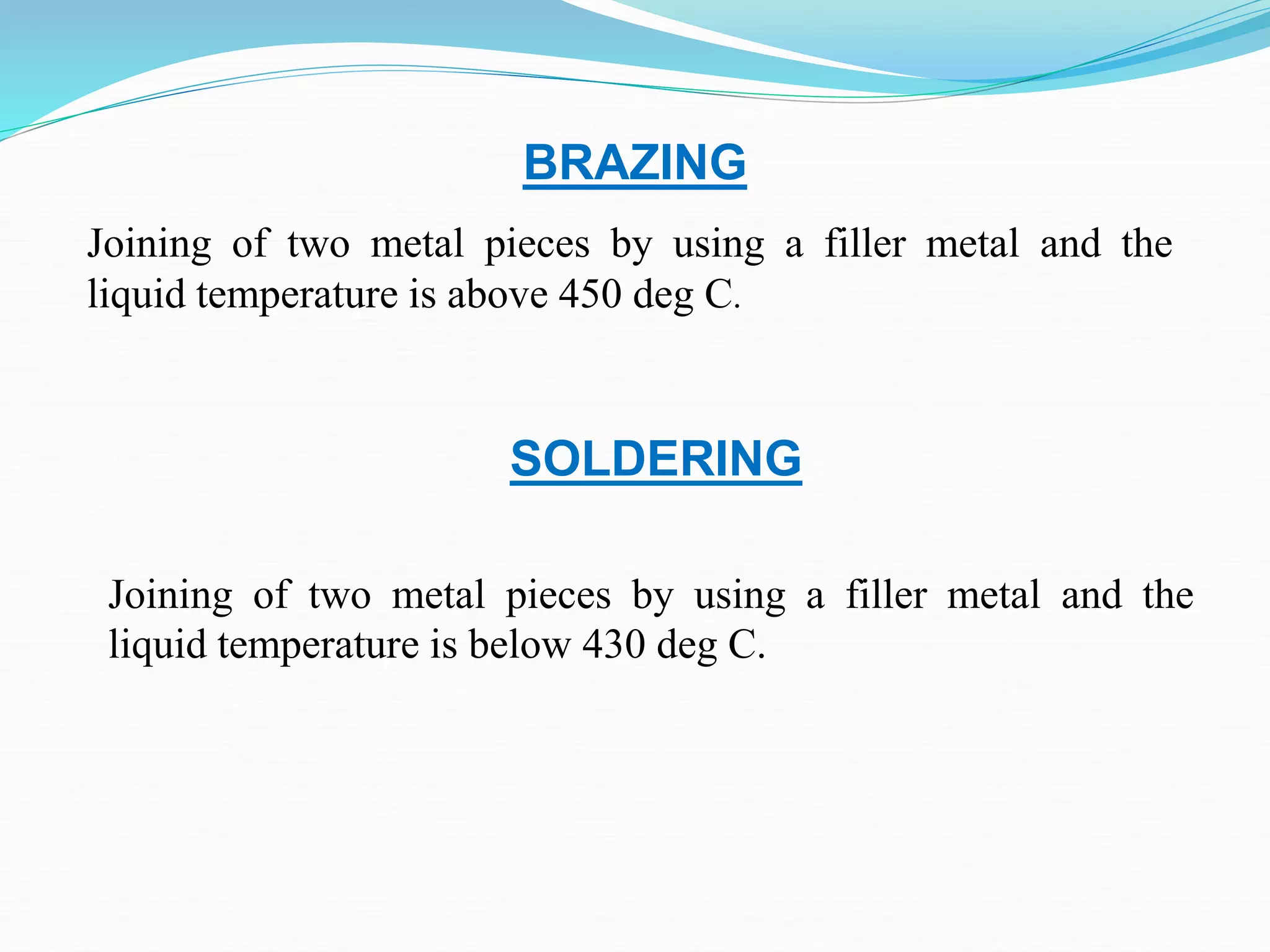 BRAZING
Joining of two metal pieces by using a filler metal and the
liquid temperature is above 450 deg C.
Joining of two metal pieces by using a filler metal and the
liquid temperature is below 430 deg C.
SOLDERING
 