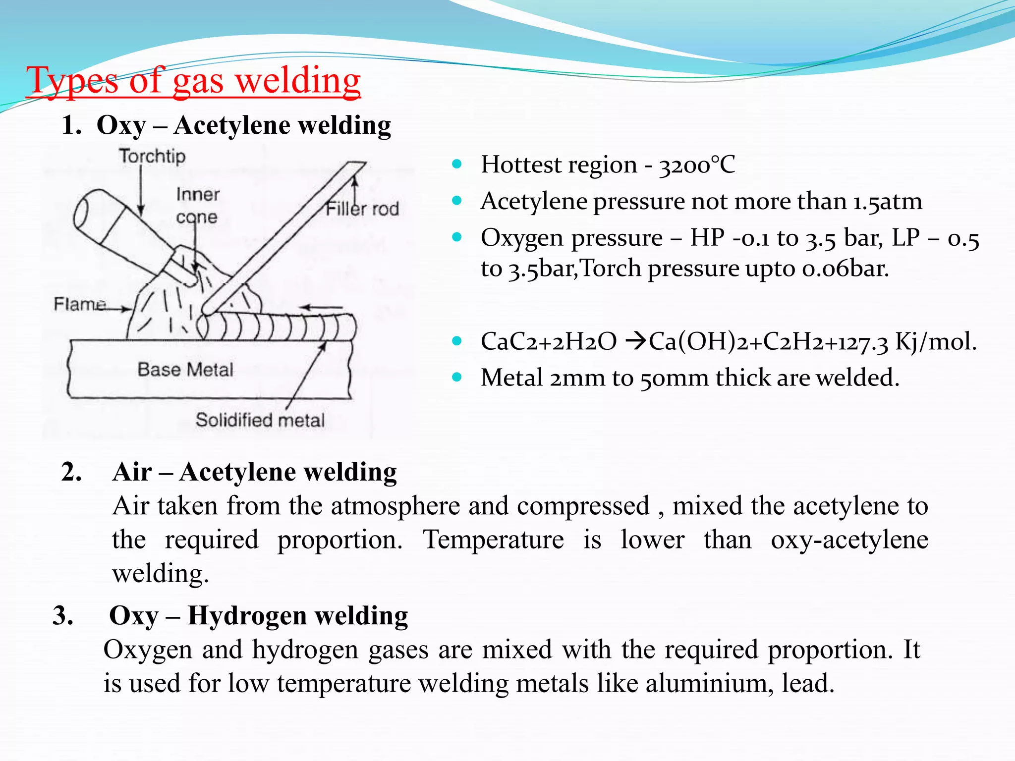 Types of gas welding
2. Air – Acetylene welding
Air taken from the atmosphere and compressed , mixed the acetylene to
the required proportion. Temperature is lower than oxy-acetylene
welding.
3. Oxy – Hydrogen welding
Oxygen and hydrogen gases are mixed with the required proportion. It
is used for low temperature welding metals like aluminium, lead.
1. Oxy – Acetylene welding
 Hottest region - 3200°C
 Acetylene pressure not more than 1.5atm
 Oxygen pressure – HP -0.1 to 3.5 bar, LP – 0.5
to 3.5bar,Torch pressure upto 0.06bar.
 CaC2+2H2O Ca(OH)2+C2H2+127.3 Kj/mol.
 Metal 2mm to 50mm thick are welded.
 