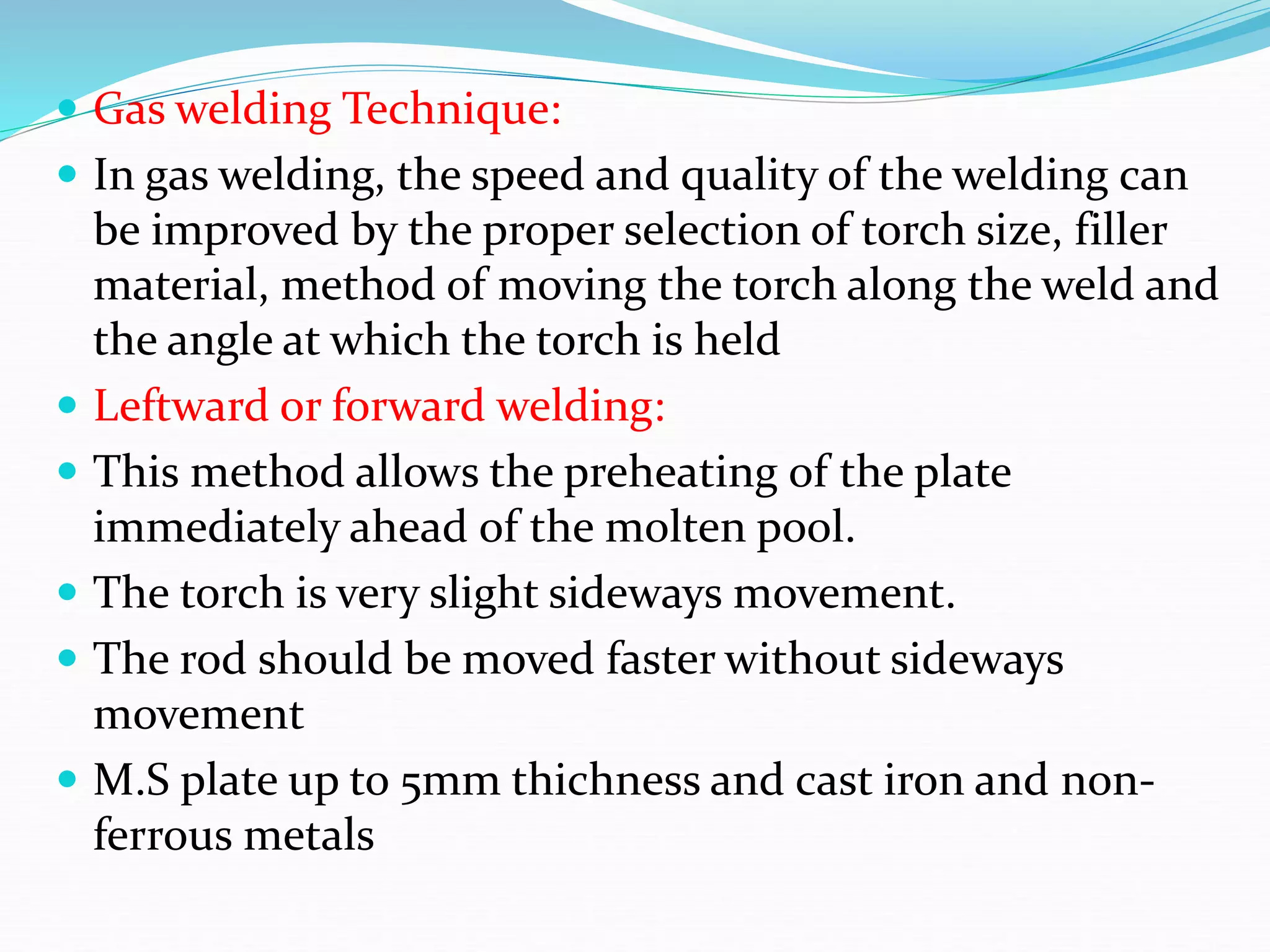  Gas welding Technique:
 In gas welding, the speed and quality of the welding can
be improved by the proper selection of torch size, filler
material, method of moving the torch along the weld and
the angle at which the torch is held
 Leftward or forward welding:
 This method allows the preheating of the plate
immediately ahead of the molten pool.
 The torch is very slight sideways movement.
 The rod should be moved faster without sideways
movement
 M.S plate up to 5mm thichness and cast iron and non-
ferrous metals
 