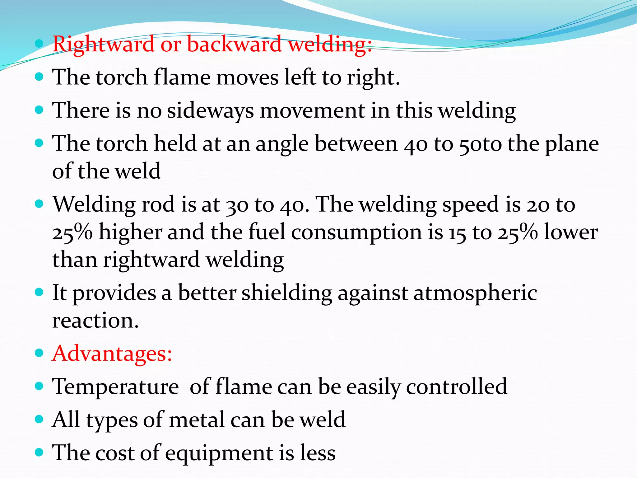  Rightward or backward welding:
 The torch flame moves left to right.
 There is no sideways movement in this welding
 The torch held at an angle between 40 to 50to the plane
of the weld
 Welding rod is at 30 to 40. The welding speed is 20 to
25% higher and the fuel consumption is 15 to 25% lower
than rightward welding
 It provides a better shielding against atmospheric
reaction.
 Advantages:
 Temperature of flame can be easily controlled
 All types of metal can be weld
 The cost of equipment is less
 