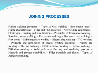 JOINING PROCESSES
Fusion welding processes – Types of Gas welding – Equipments used –
Flame characteristics – Filler and Flux materials - Arc welding equipments -
Electrodes – Coating and specifications – Principles of Resistance welding –
Spot/butt, seam welding – Percussion welding - Gas metal arc welding –
Flux cored – Submerged arc welding – Electro slag welding – TIG welding
– Principle and application of special welding processes - Plasma arc
welding – Thermit welding – Electron beam welding – Friction welding –
Diffusion welding – Weld defects – Brazing and soldering process –
Methods and process capabilities – Filler materials and fluxes – Types of
Adhesive bonding.
 