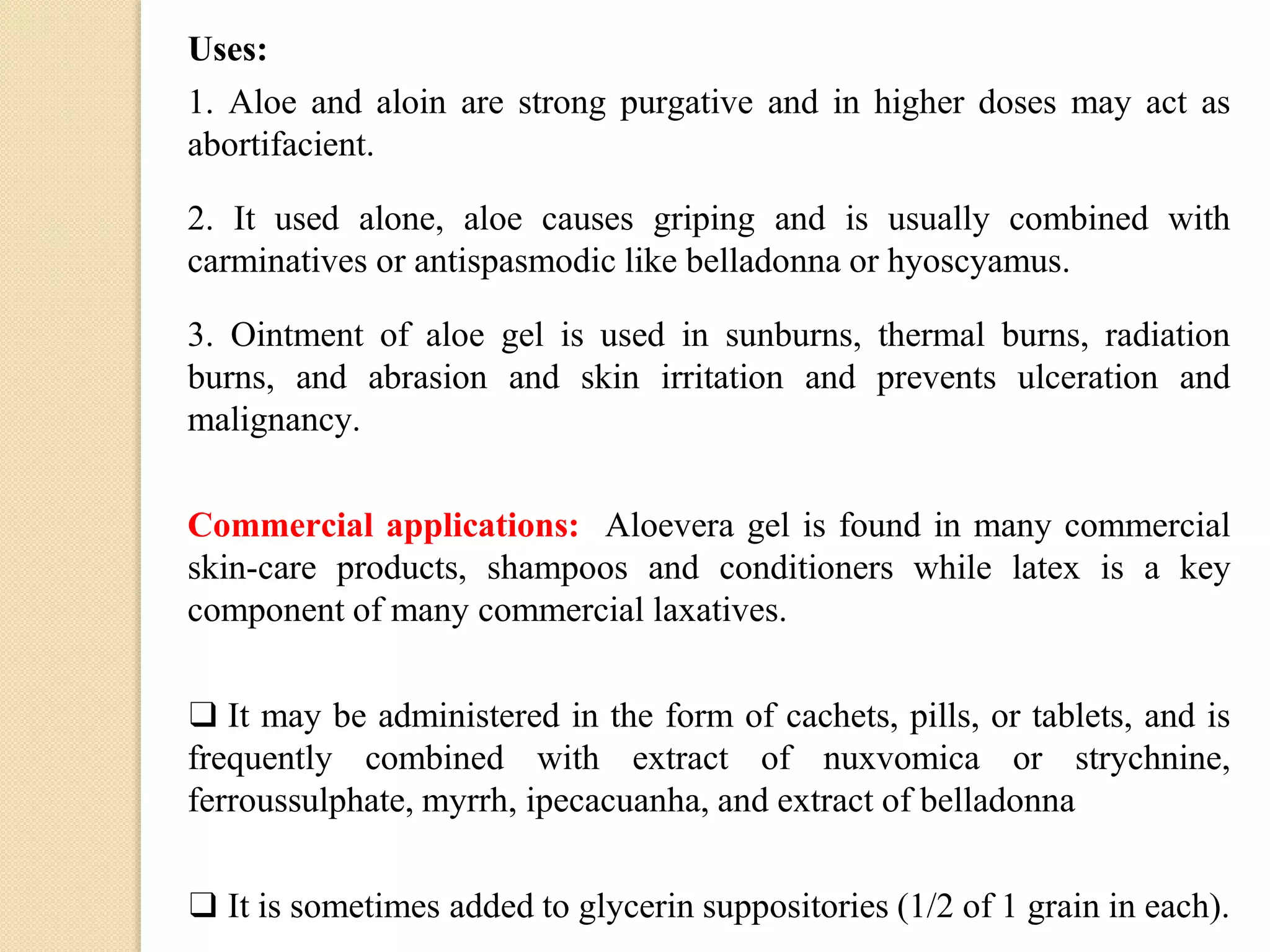 Uses:
1. Aloe and aloin are strong purgative and in higher doses may act as
abortifacient.
2. It used alone, aloe causes griping and is usually combined with
carminatives or antispasmodic like belladonna or hyoscyamus.
3. Ointment of aloe gel is used in sunburns, thermal burns, radiation
burns, and abrasion and skin irritation and prevents ulceration and
malignancy.
Commercial applications: Aloevera gel is found in many commercial
skin-care products, shampoos and conditioners while latex is a key
component of many commercial laxatives.
❑ It may be administered in the form of cachets, pills, or tablets, and is
frequently combined with extract of nuxvomica or strychnine,
ferroussulphate, myrrh, ipecacuanha, and extract of belladonna
❑ It is sometimes added to glycerin suppositories (1/2 of 1 grain in each).
 