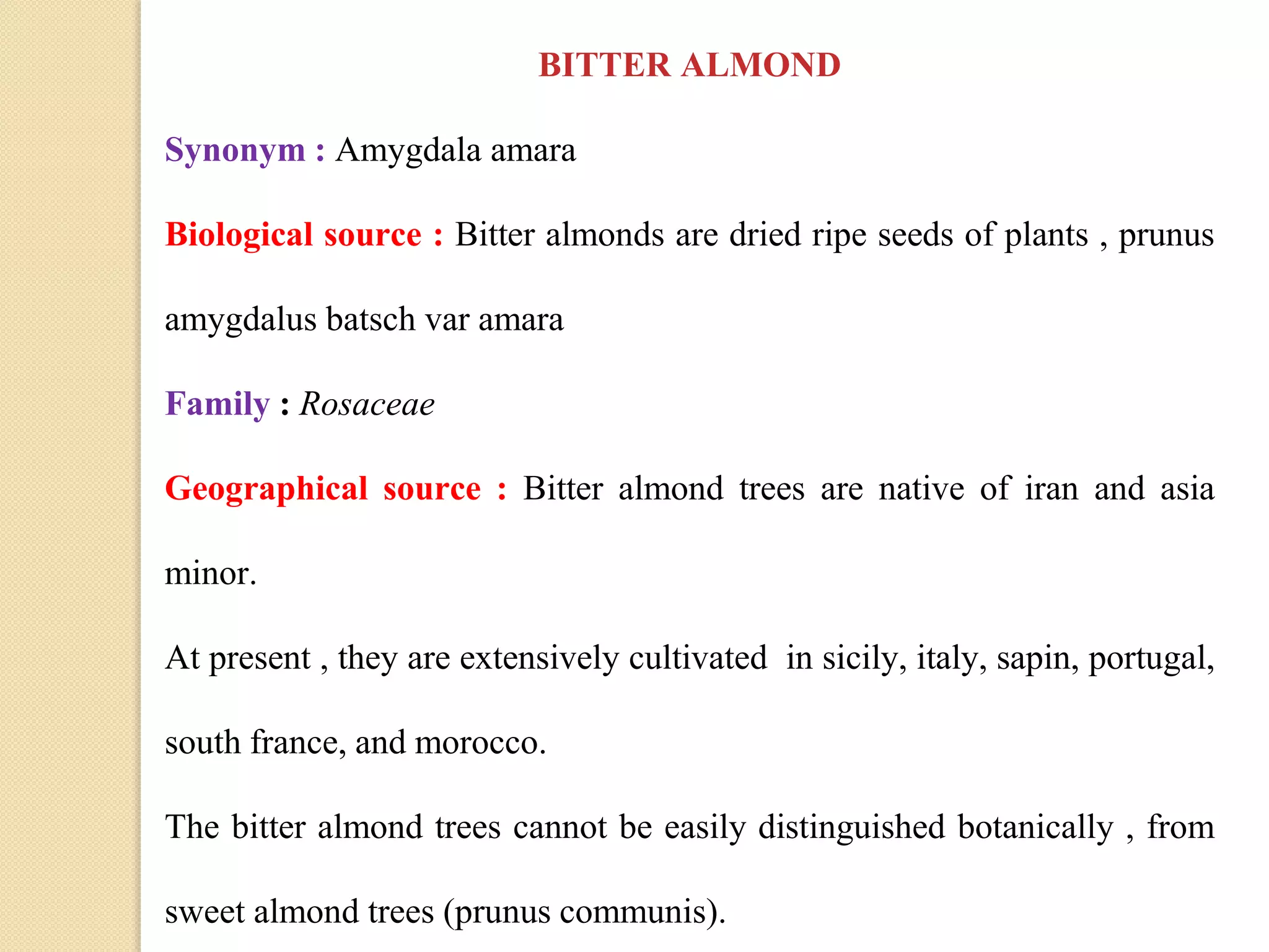 BITTER ALMOND
Synonym : Amygdala amara
Biological source : Bitter almonds are dried ripe seeds of plants , prunus
amygdalus batsch var amara
Family : Rosaceae
Geographical source : Bitter almond trees are native of iran and asia
minor.
At present , they are extensively cultivated in sicily, italy, sapin, portugal,
south france, and morocco.
The bitter almond trees cannot be easily distinguished botanically , from
sweet almond trees (prunus communis).
 