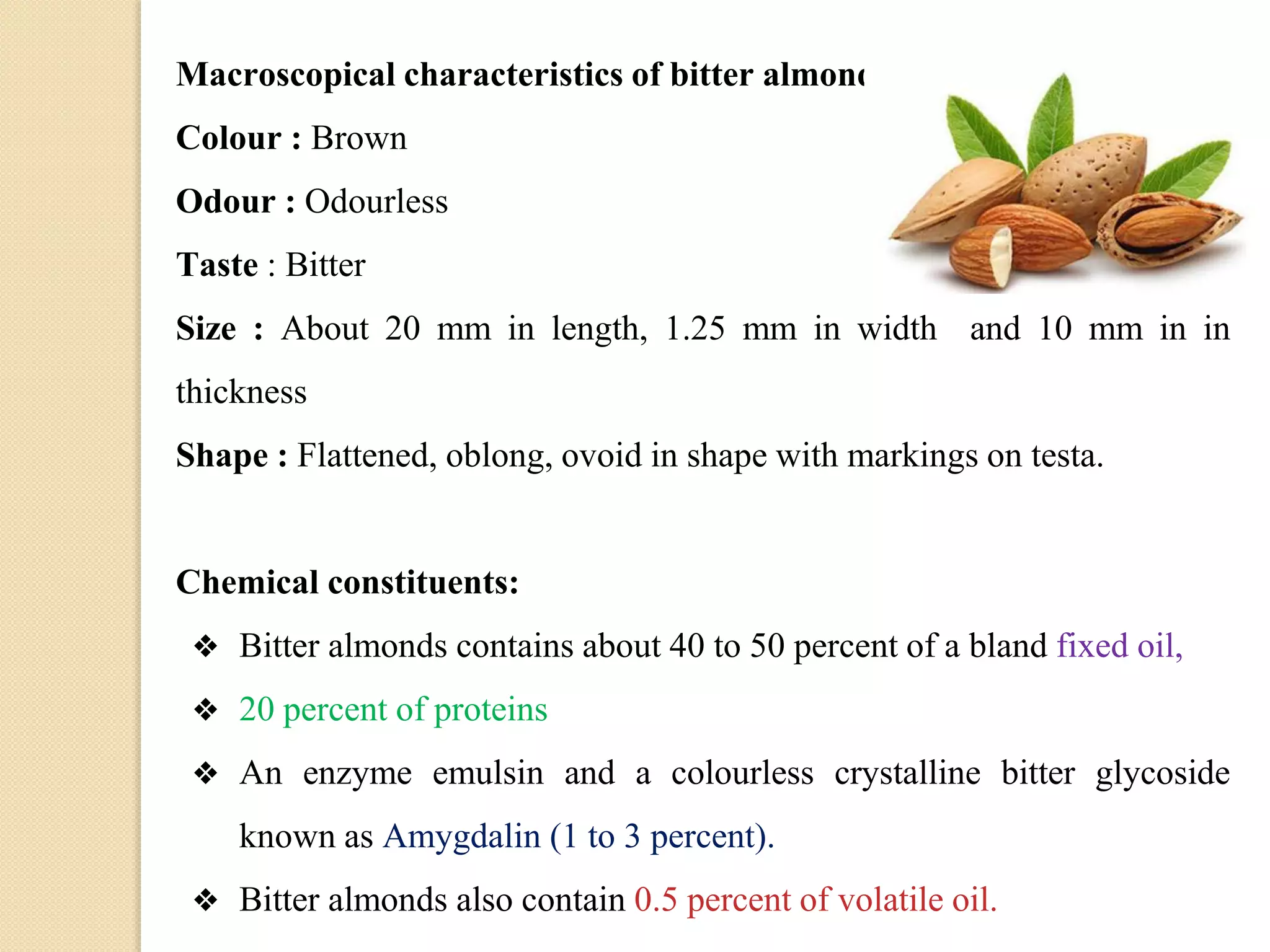 Macroscopical characteristics of bitter almond
Colour : Brown
Odour : Odourless
Taste : Bitter
Size : About 20 mm in length, 1.25 mm in width and 10 mm in in
thickness
Shape : Flattened, oblong, ovoid in shape with markings on testa.
Chemical constituents:
❖ Bitter almonds contains about 40 to 50 percent of a bland fixed oil,
❖ 20 percent of proteins
❖ An enzyme emulsin and a colourless crystalline bitter glycoside
known as Amygdalin (1 to 3 percent).
❖ Bitter almonds also contain 0.5 percent of volatile oil.
 