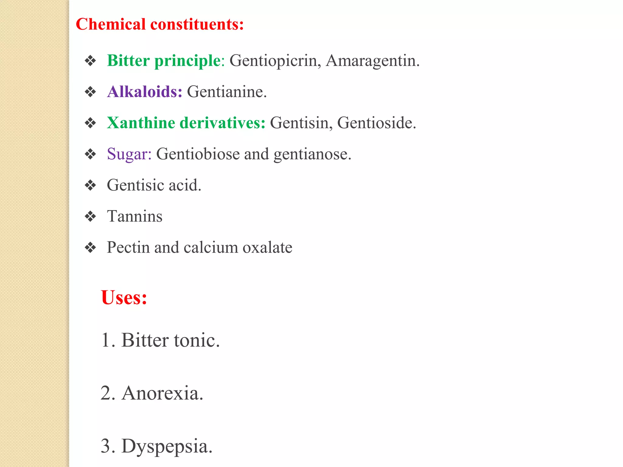 Chemical constituents:
❖ Bitter principle: Gentiopicrin, Amaragentin.
❖ Alkaloids: Gentianine.
❖ Xanthine derivatives: Gentisin, Gentioside.
❖ Sugar: Gentiobiose and gentianose.
❖ Gentisic acid.
❖ Tannins
❖ Pectin and calcium oxalate
Uses:
1. Bitter tonic.
2. Anorexia.
3. Dyspepsia.
 