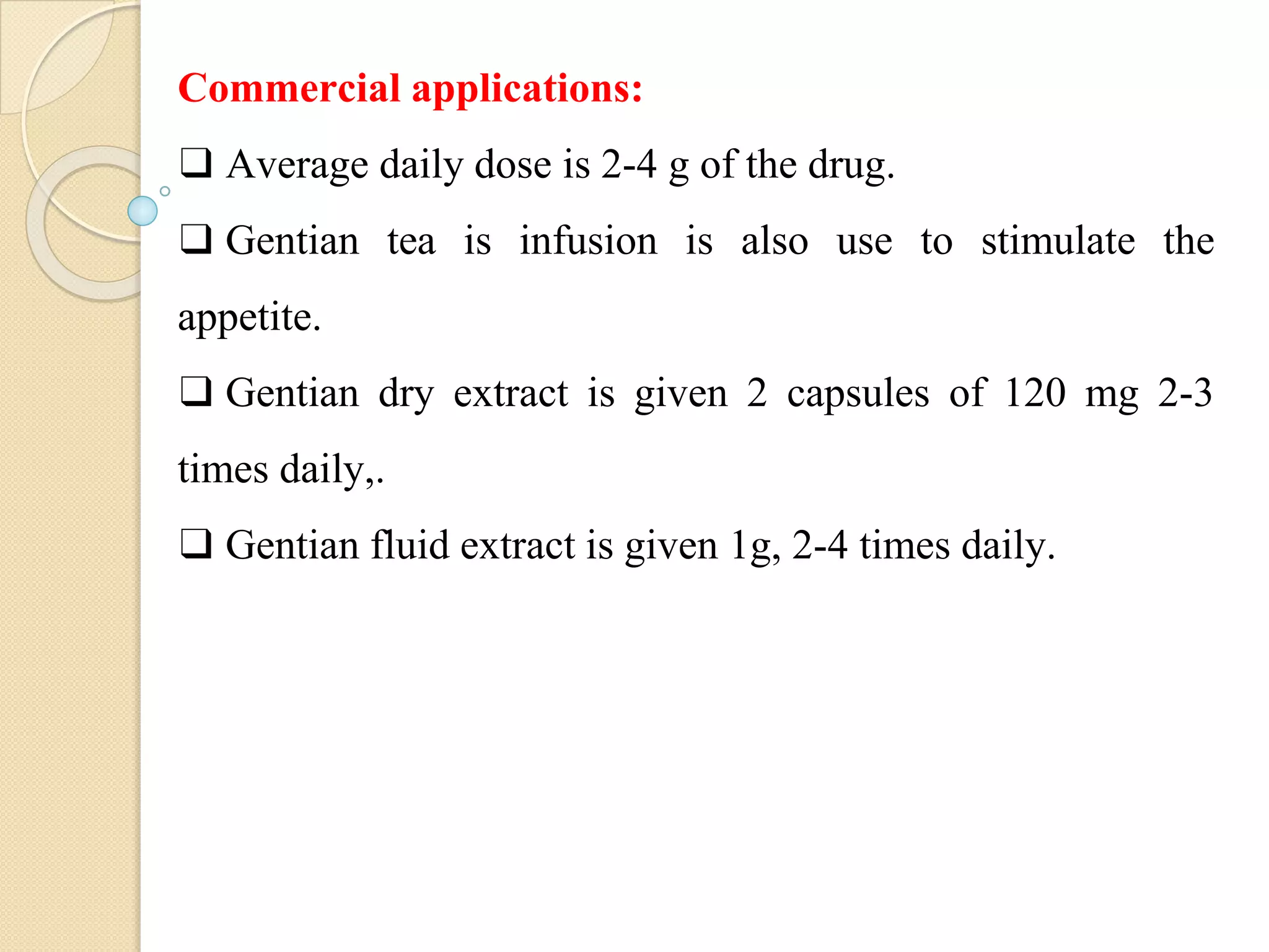 Commercial applications:
❑ Average daily dose is 2-4 g of the drug.
❑ Gentian tea is infusion is also use to stimulate the
appetite.
❑ Gentian dry extract is given 2 capsules of 120 mg 2-3
times daily,.
❑ Gentian fluid extract is given 1g, 2-4 times daily.
 