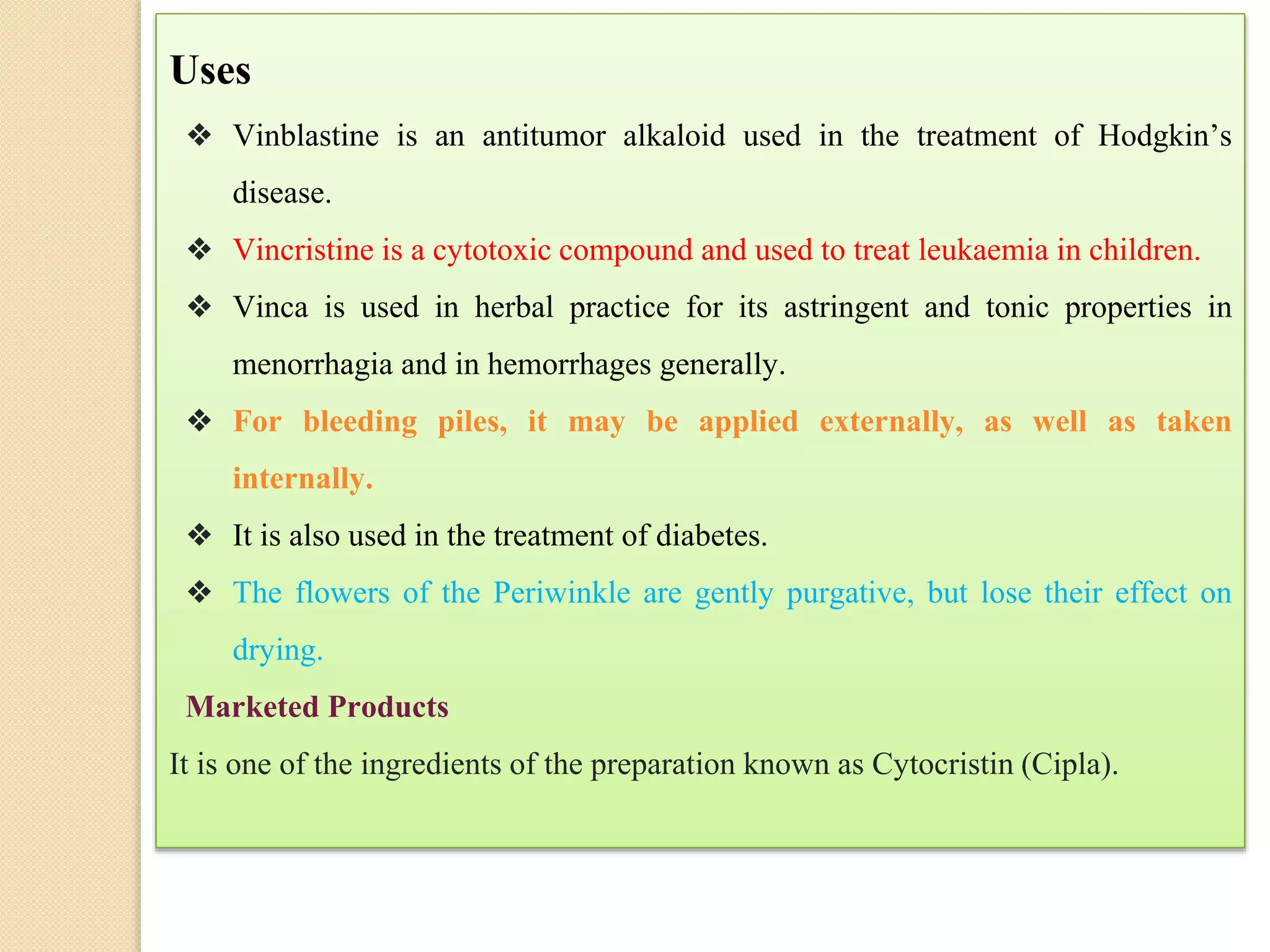 Uses
❖ Vinblastine is an antitumor alkaloid used in the treatment of Hodgkin’s
disease.
❖ Vincristine is a cytotoxic compound and used to treat leukaemia in children.
❖ Vinca is used in herbal practice for its astringent and tonic properties in
menorrhagia and in hemorrhages generally.
❖ For bleeding piles, it may be applied externally, as well as taken
internally.
❖ It is also used in the treatment of diabetes.
❖ The flowers of the Periwinkle are gently purgative, but lose their effect on
drying.
Marketed Products
It is one of the ingredients of the preparation known as Cytocristin (Cipla).
 