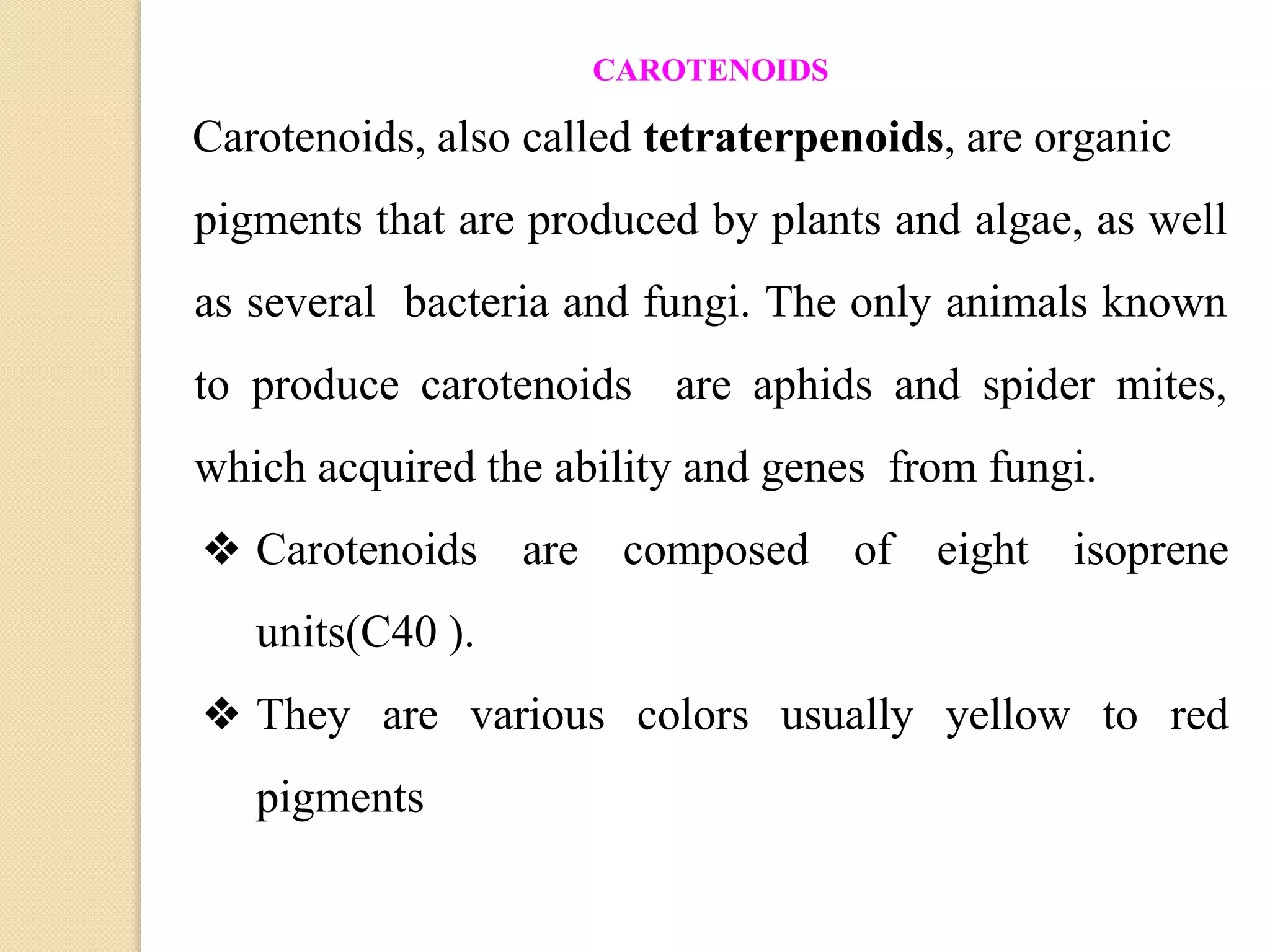 CAROTENOIDS
Carotenoids, also called tetraterpenoids, are organic
pigments that are produced by plants and algae, as well
as several bacteria and fungi. The only animals known
to produce carotenoids are aphids and spider mites,
which acquired the ability and genes from fungi.
❖ Carotenoids are composed of eight isoprene
units(C40 ).
❖ They are various colors usually yellow to red
pigments
 