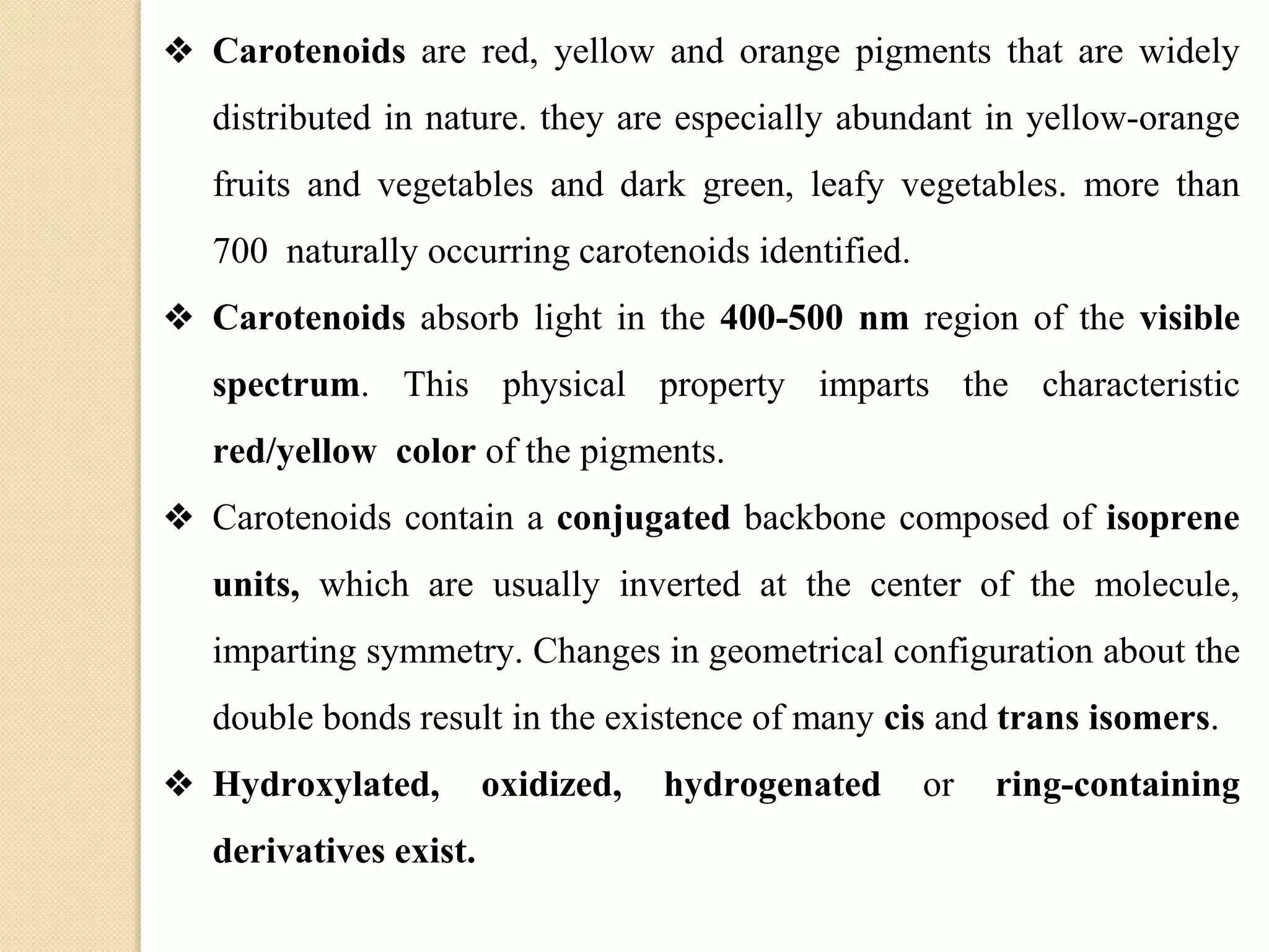 ❖ Carotenoids are red, yellow and orange pigments that are widely
distributed in nature. they are especially abundant in yellow-orange
fruits and vegetables and dark green, leafy vegetables. more than
700 naturally occurring carotenoids identified.
❖ Carotenoids absorb light in the 400-500 nm region of the visible
spectrum. This physical property imparts the characteristic
red/yellow color of the pigments.
❖ Carotenoids contain a conjugated backbone composed of isoprene
units, which are usually inverted at the center of the molecule,
imparting symmetry. Changes in geometrical configuration about the
double bonds result in the existence of many cis and trans isomers.
❖ Hydroxylated, oxidized, hydrogenated or ring-containing
derivatives exist.
 