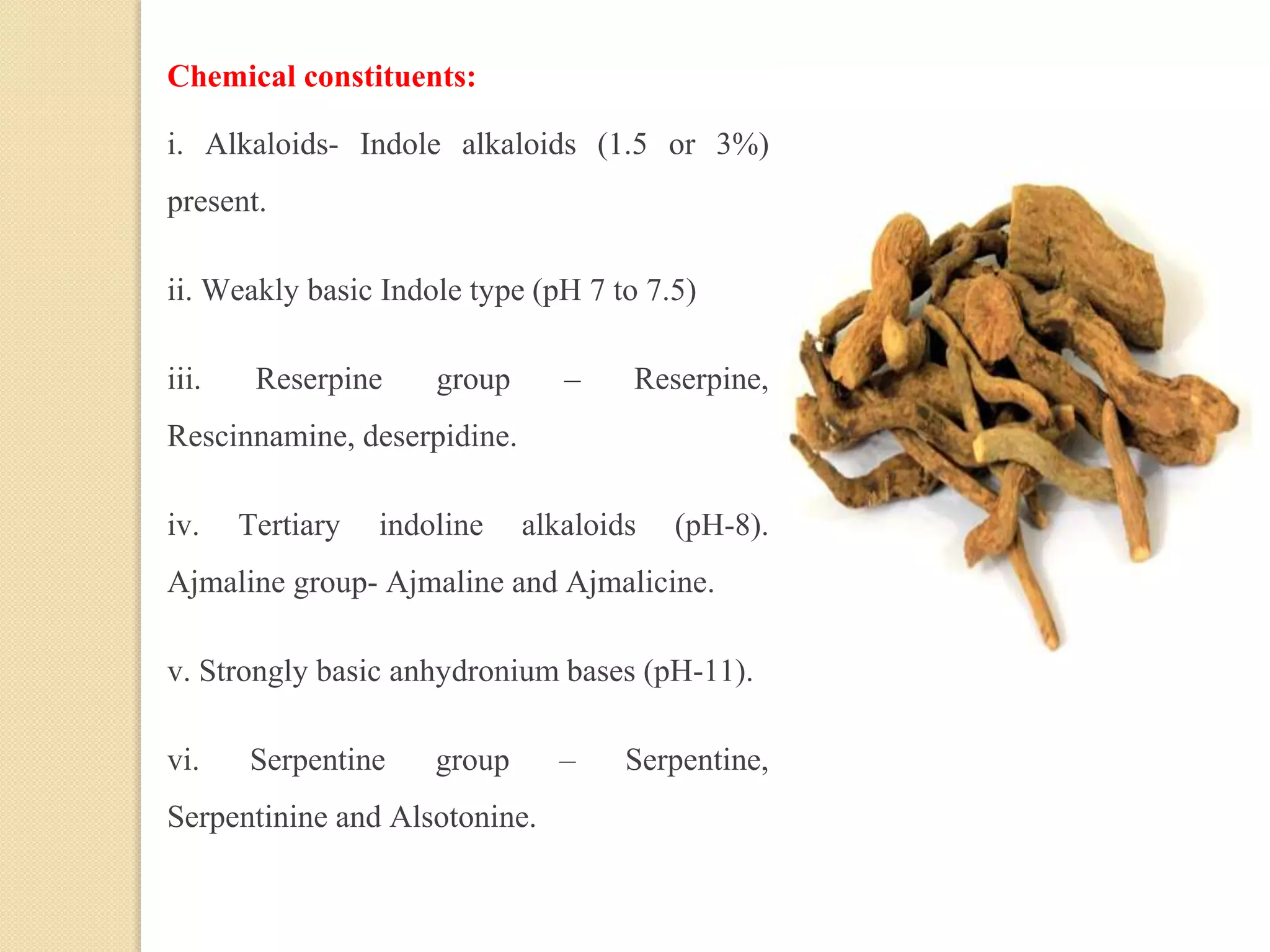 Chemical constituents:
i. Alkaloids- Indole alkaloids (1.5 or 3%)
present.
ii. Weakly basic Indole type (pH 7 to 7.5)
iii. Reserpine group – Reserpine,
Rescinnamine, deserpidine.
iv. Tertiary indoline alkaloids (pH-8).
Ajmaline group- Ajmaline and Ajmalicine.
v. Strongly basic anhydronium bases (pH-11).
vi. Serpentine group – Serpentine,
Serpentinine and Alsotonine.
 