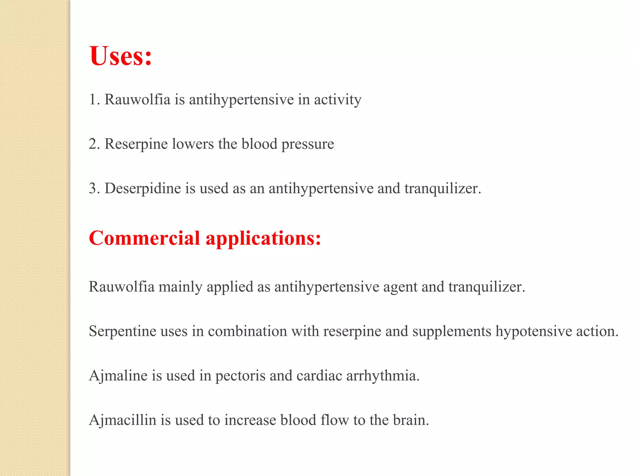 Uses:
1. Rauwolfia is antihypertensive in activity
2. Reserpine lowers the blood pressure
3. Deserpidine is used as an antihypertensive and tranquilizer.
Commercial applications:
Rauwolfia mainly applied as antihypertensive agent and tranquilizer.
Serpentine uses in combination with reserpine and supplements hypotensive action.
Ajmaline is used in pectoris and cardiac arrhythmia.
Ajmacillin is used to increase blood flow to the brain.
 