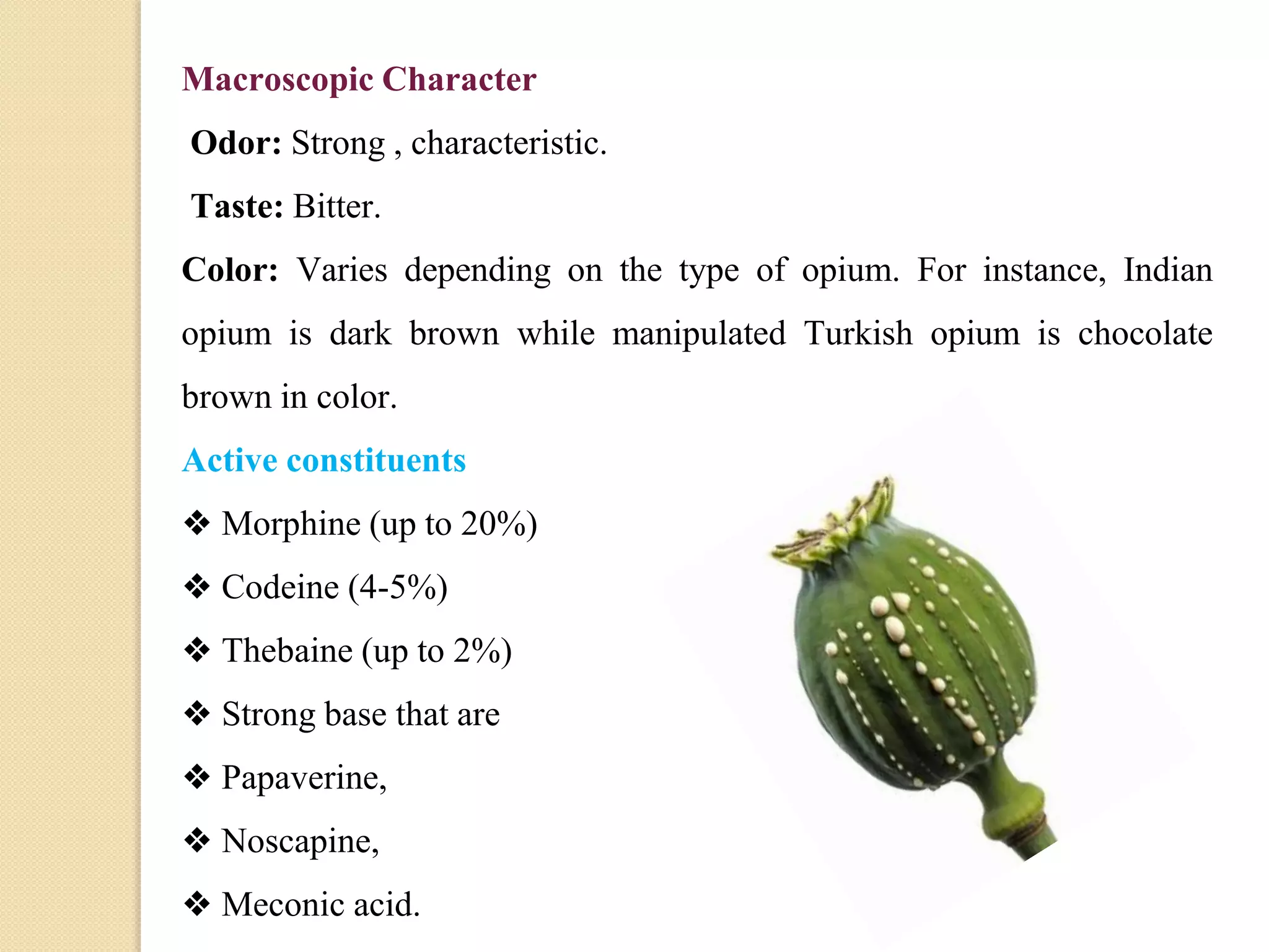 Macroscopic Character
Odor: Strong , characteristic.
Taste: Bitter.
Color: Varies depending on the type of opium. For instance, Indian
opium is dark brown while manipulated Turkish opium is chocolate
brown in color.
Active constituents
❖ Morphine (up to 20%)
❖ Codeine (4-5%)
❖ Thebaine (up to 2%)
❖ Strong base that are
❖ Papaverine,
❖ Noscapine,
❖ Meconic acid.
 