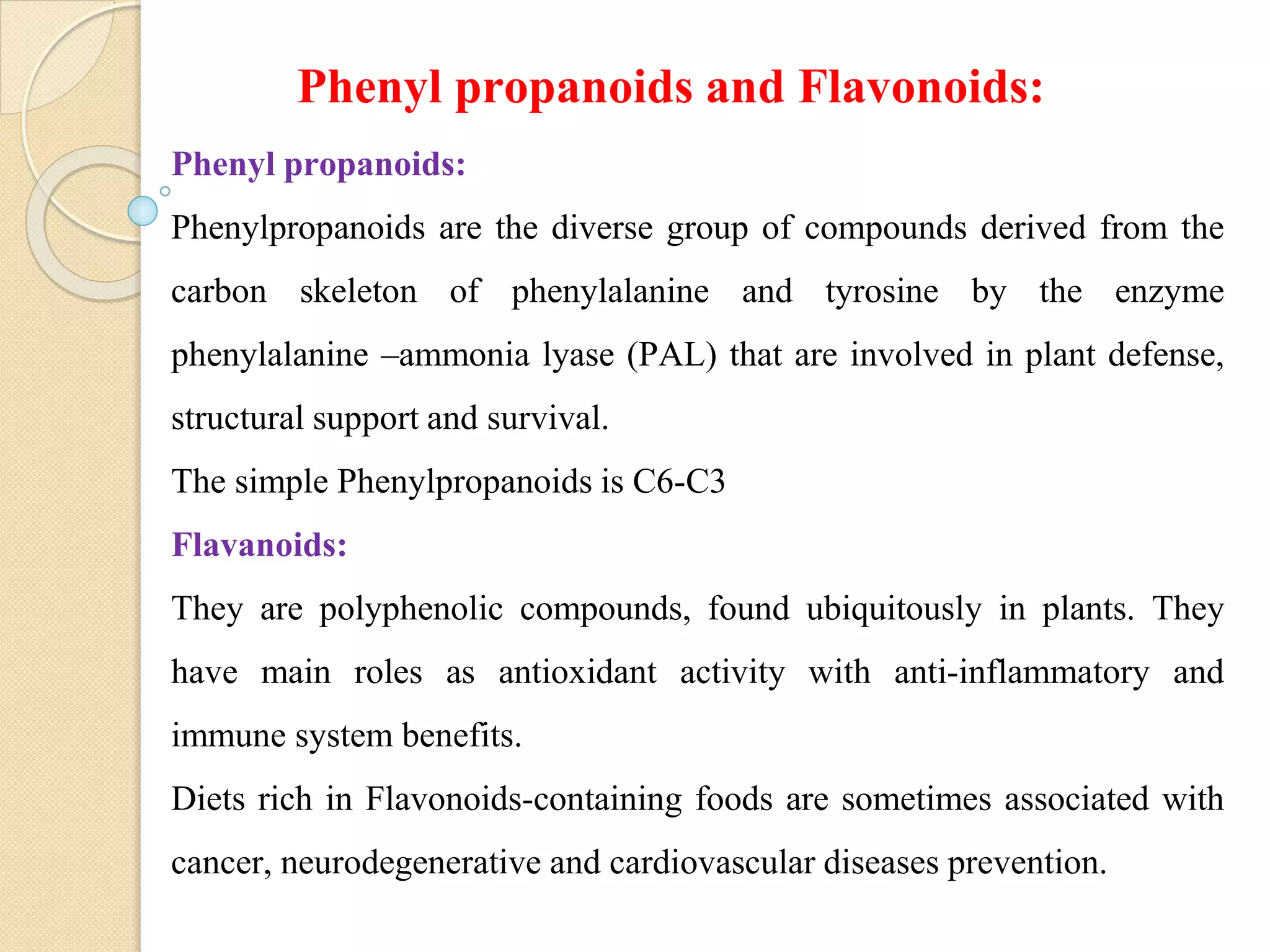 Phenyl propanoids:
Phenylpropanoids are the diverse group of compounds derived from the
carbon skeleton of phenylalanine and tyrosine by the enzyme
phenylalanine –ammonia lyase (PAL) that are involved in plant defense,
structural support and survival.
The simple Phenylpropanoids is C6-C3
Flavanoids:
They are polyphenolic compounds, found ubiquitously in plants. They
have main roles as antioxidant activity with anti-inflammatory and
immune system benefits.
Diets rich in Flavonoids-containing foods are sometimes associated with
cancer, neurodegenerative and cardiovascular diseases prevention.
Phenyl propanoids and Flavonoids:
 