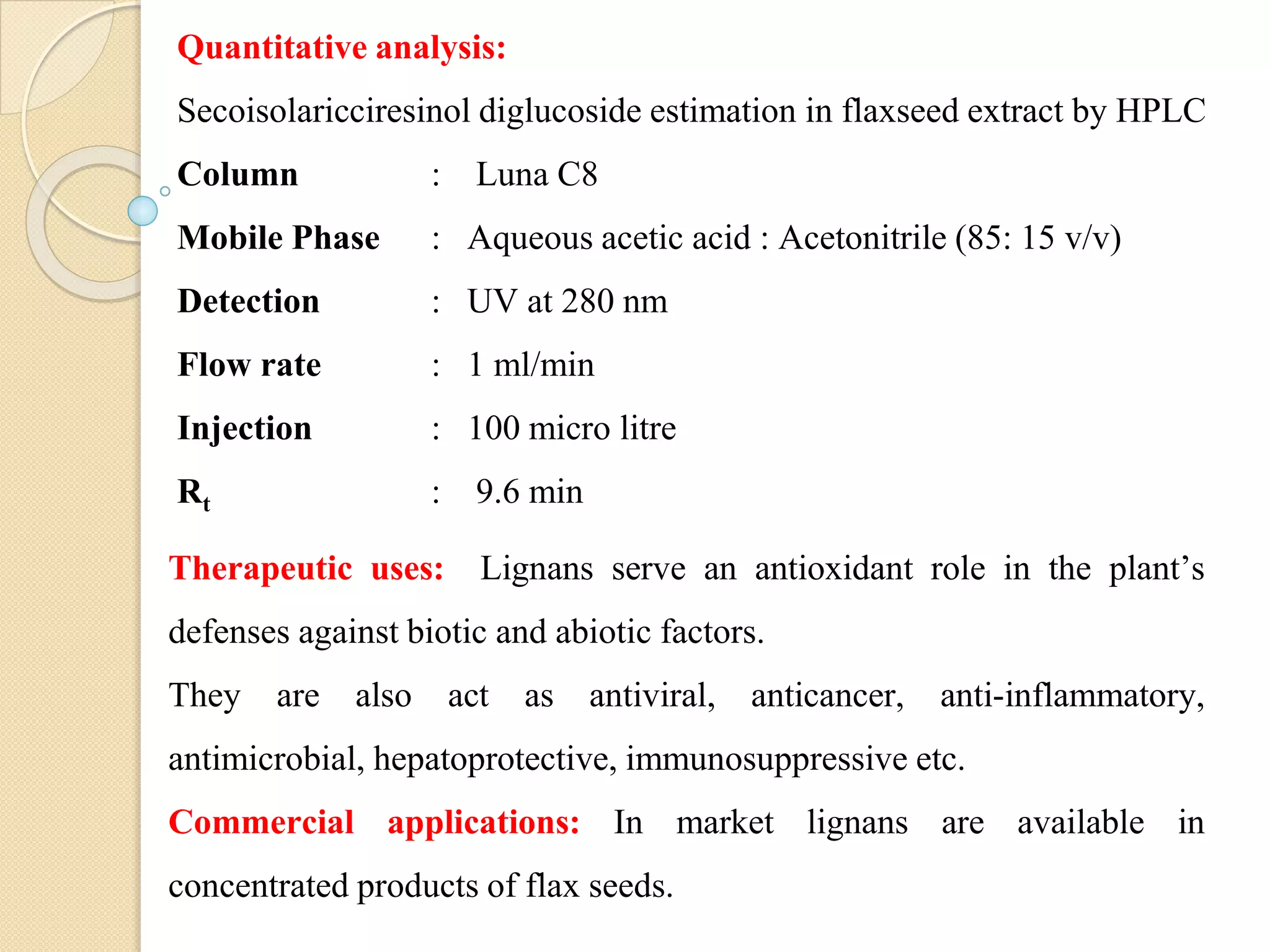 Quantitative analysis:
Secoisolaricciresinol diglucoside estimation in flaxseed extract by HPLC
Column : Luna C8
Mobile Phase : Aqueous acetic acid : Acetonitrile (85: 15 v/v)
Detection : UV at 280 nm
Flow rate : 1 ml/min
Injection : 100 micro litre
Rt : 9.6 min
Therapeutic uses: Lignans serve an antioxidant role in the plant’s
defenses against biotic and abiotic factors.
They are also act as antiviral, anticancer, anti-inflammatory,
antimicrobial, hepatoprotective, immunosuppressive etc.
Commercial applications: In market lignans are available in
concentrated products of flax seeds.
 
