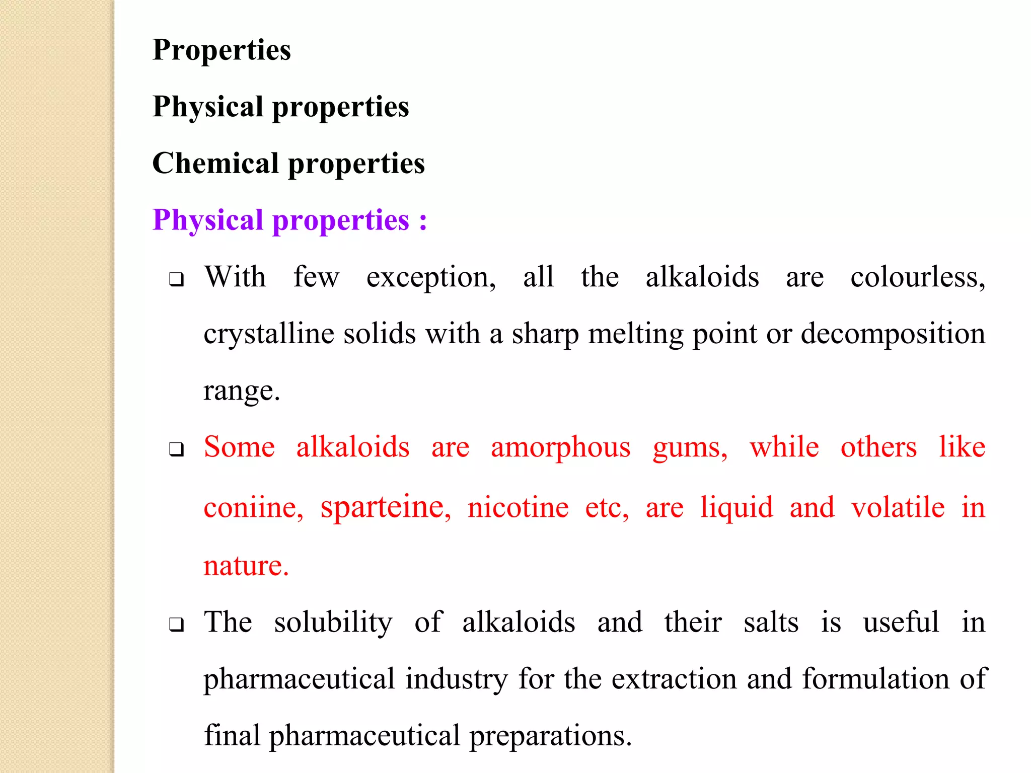 Properties
Physical properties
Chemical properties
Physical properties :
❑ With few exception, all the alkaloids are colourless,
crystalline solids with a sharp melting point or decomposition
range.
❑ Some alkaloids are amorphous gums, while others like
coniine, sparteine, nicotine etc, are liquid and volatile in
nature.
❑ The solubility of alkaloids and their salts is useful in
pharmaceutical industry for the extraction and formulation of
final pharmaceutical preparations.
 