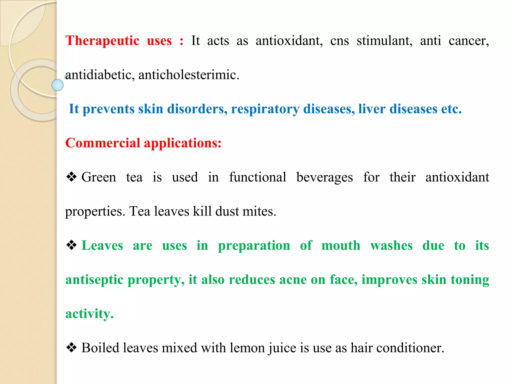 Therapeutic uses : It acts as antioxidant, cns stimulant, anti cancer,
antidiabetic, anticholesterimic.
It prevents skin disorders, respiratory diseases, liver diseases etc.
Commercial applications:
❖ Green tea is used in functional beverages for their antioxidant
properties. Tea leaves kill dust mites.
❖ Leaves are uses in preparation of mouth washes due to its
antiseptic property, it also reduces acne on face, improves skin toning
activity.
❖ Boiled leaves mixed with lemon juice is use as hair conditioner.
 