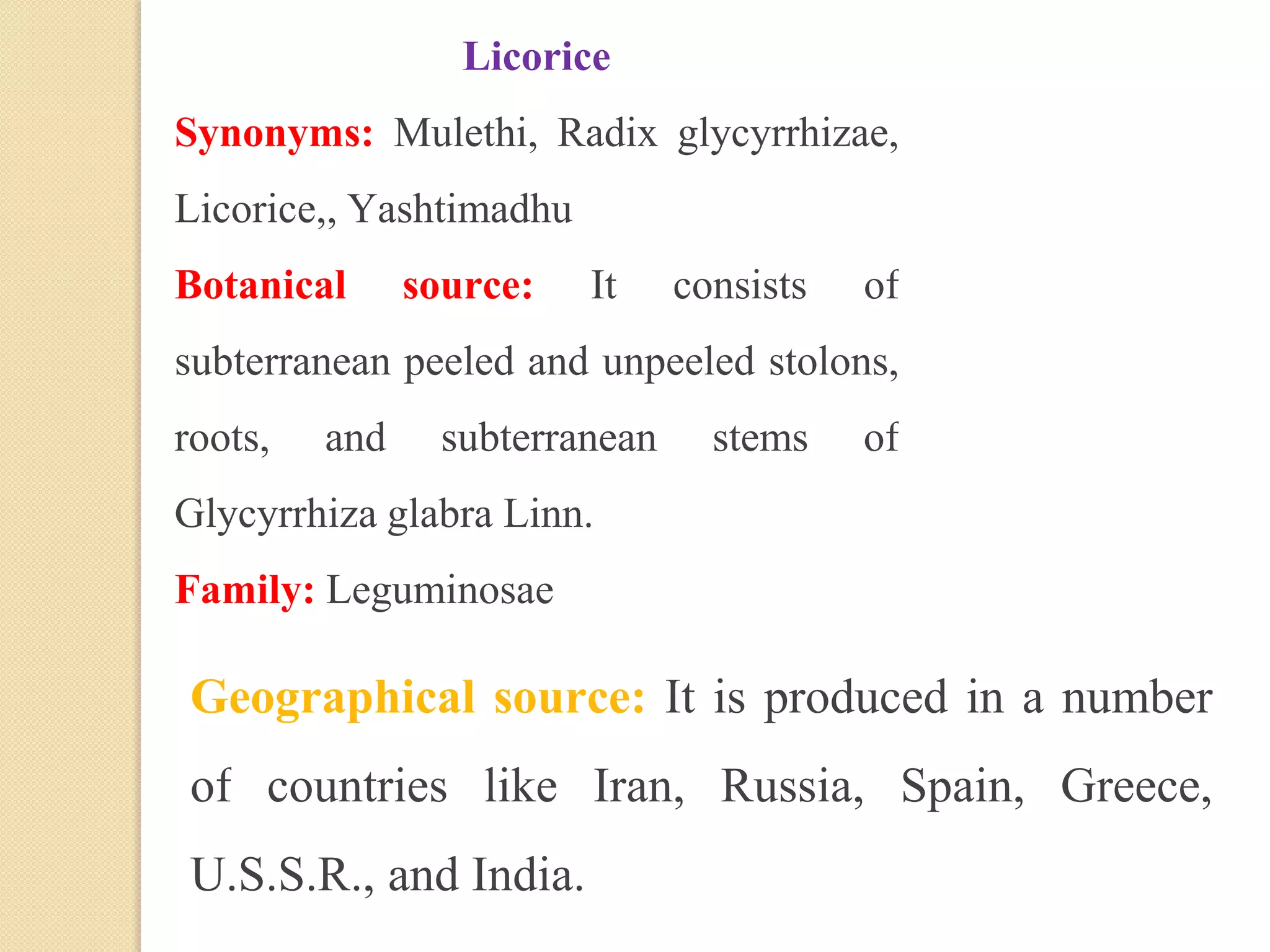 Licorice
Synonyms: Mulethi, Radix glycyrrhizae,
Licorice,, Yashtimadhu
Botanical source: It consists of
subterranean peeled and unpeeled stolons,
roots, and subterranean stems of
Glycyrrhiza glabra Linn.
Family: Leguminosae
Geographical source: It is produced in a number
of countries like Iran, Russia, Spain, Greece,
U.S.S.R., and India.
 