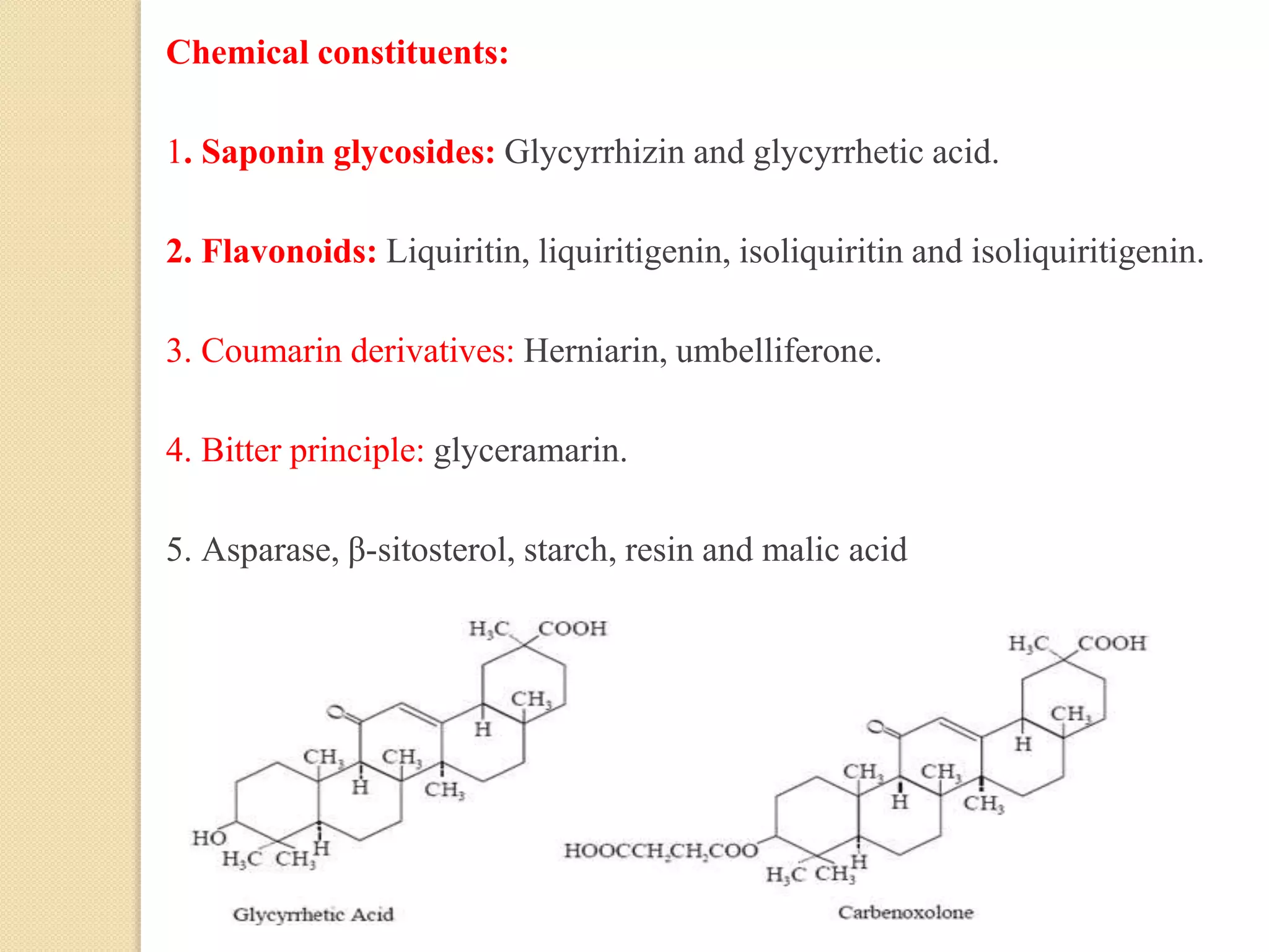 Chemical constituents:
1. Saponin glycosides: Glycyrrhizin and glycyrrhetic acid.
2. Flavonoids: Liquiritin, liquiritigenin, isoliquiritin and isoliquiritigenin.
3. Coumarin derivatives: Herniarin, umbelliferone.
4. Bitter principle: glyceramarin.
5. Asparase, β-sitosterol, starch, resin and malic acid
 