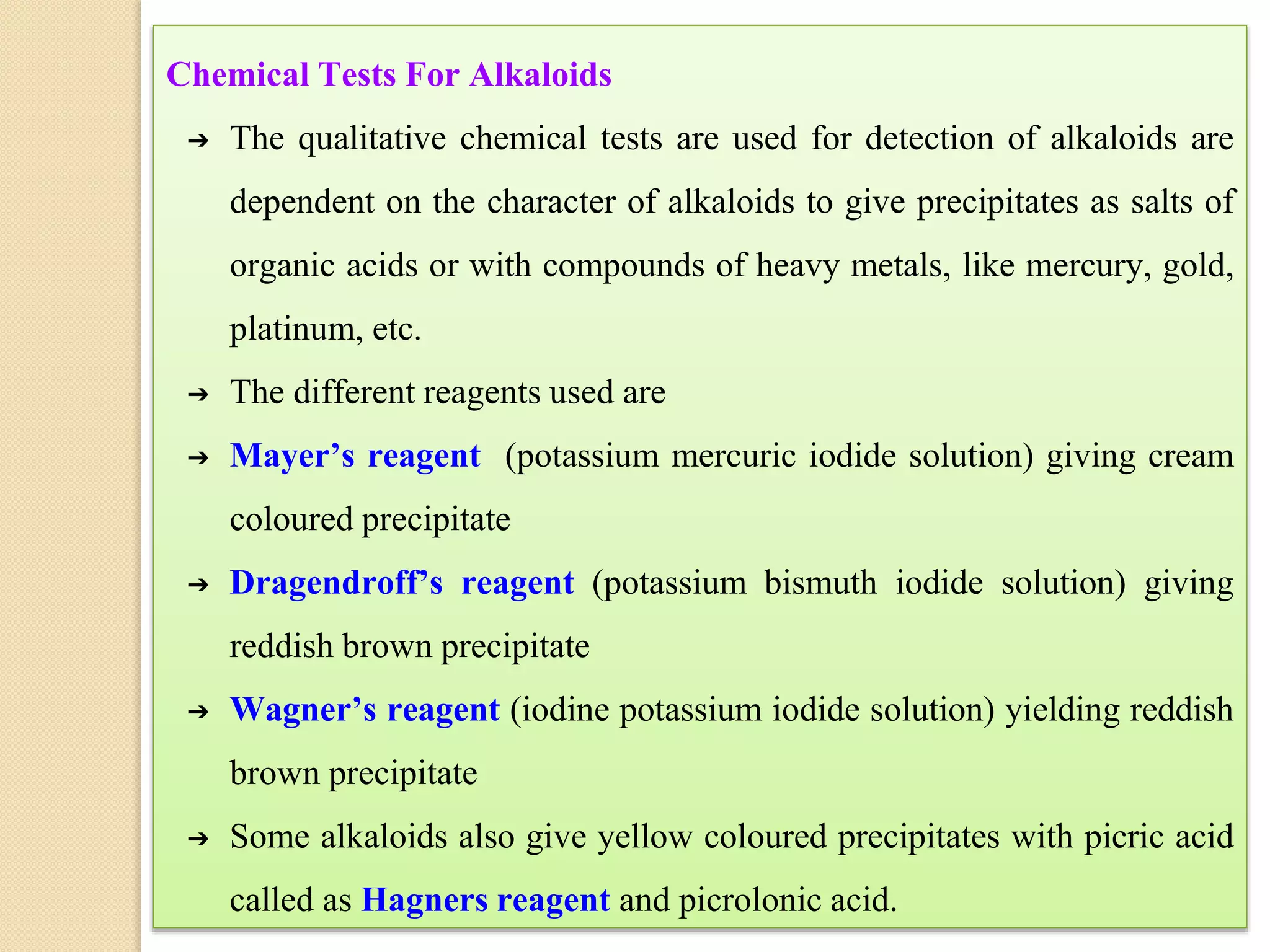 Chemical Tests For Alkaloids
➔ The qualitative chemical tests are used for detection of alkaloids are
dependent on the character of alkaloids to give precipitates as salts of
organic acids or with compounds of heavy metals, like mercury, gold,
platinum, etc.
➔ The different reagents used are
➔ Mayer’s reagent (potassium mercuric iodide solution) giving cream
coloured precipitate
➔ Dragendroff’s reagent (potassium bismuth iodide solution) giving
reddish brown precipitate
➔ Wagner’s reagent (iodine potassium iodide solution) yielding reddish
brown precipitate
➔ Some alkaloids also give yellow coloured precipitates with picric acid
called as Hagners reagent and picrolonic acid.
 