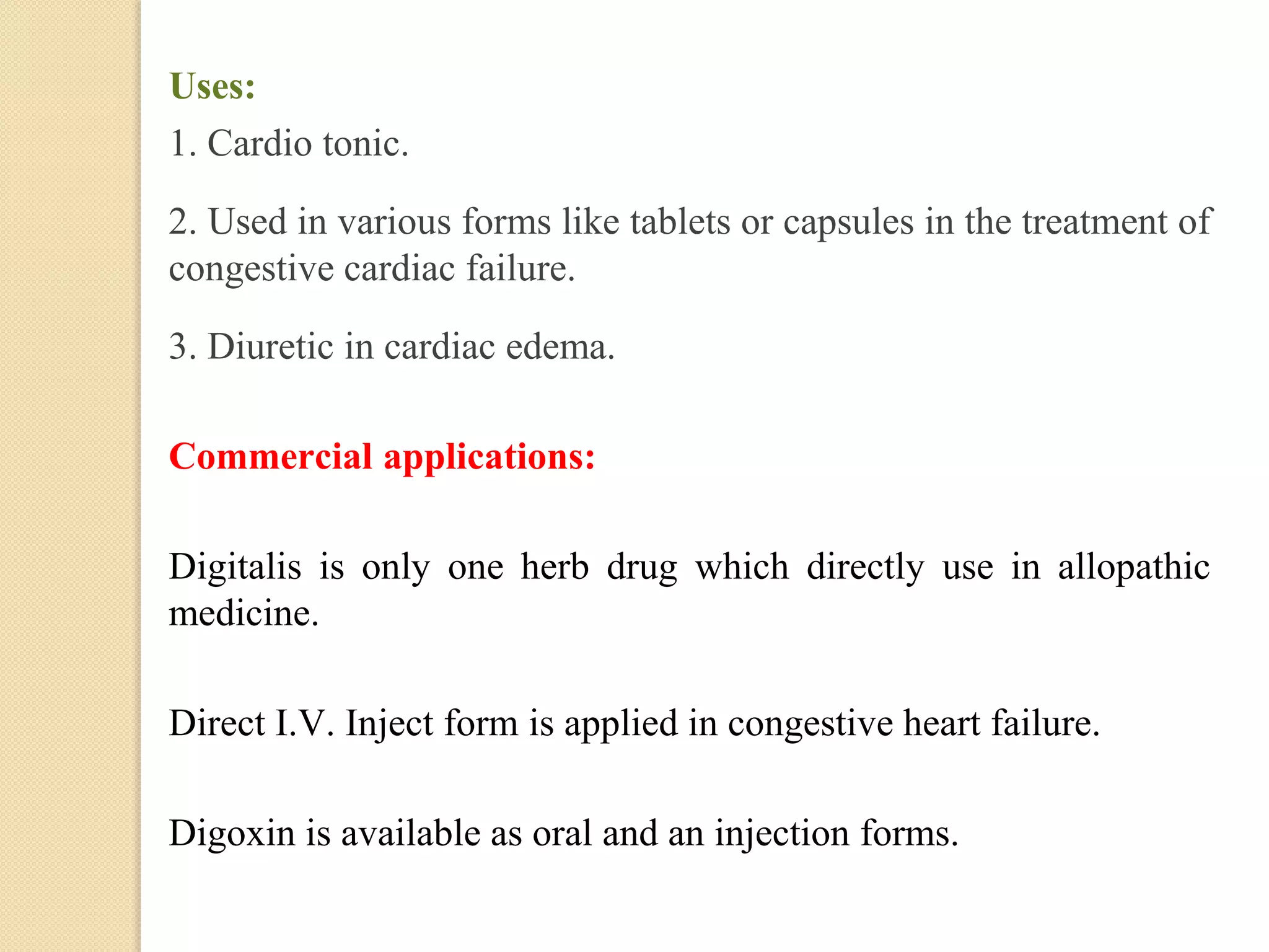 Uses:
1. Cardio tonic.
2. Used in various forms like tablets or capsules in the treatment of
congestive cardiac failure.
3. Diuretic in cardiac edema.
Commercial applications:
Digitalis is only one herb drug which directly use in allopathic
medicine.
Direct I.V. Inject form is applied in congestive heart failure.
Digoxin is available as oral and an injection forms.
 