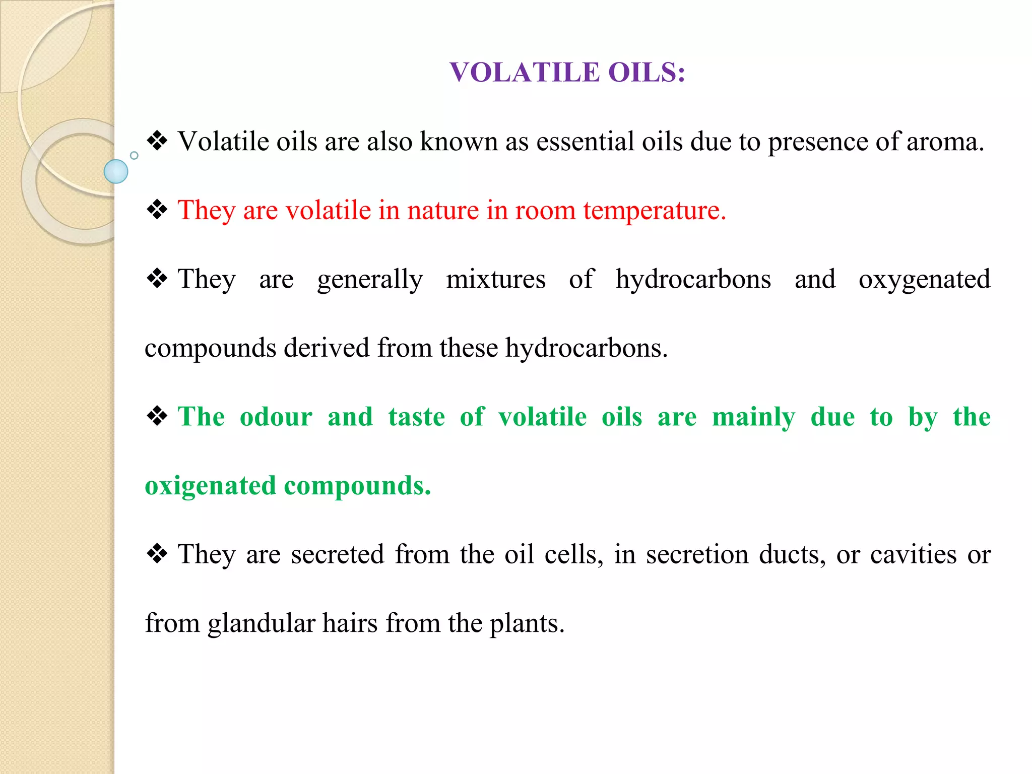 VOLATILE OILS:
❖ Volatile oils are also known as essential oils due to presence of aroma.
❖ They are volatile in nature in room temperature.
❖ They are generally mixtures of hydrocarbons and oxygenated
compounds derived from these hydrocarbons.
❖ The odour and taste of volatile oils are mainly due to by the
oxigenated compounds.
❖ They are secreted from the oil cells, in secretion ducts, or cavities or
from glandular hairs from the plants.
 