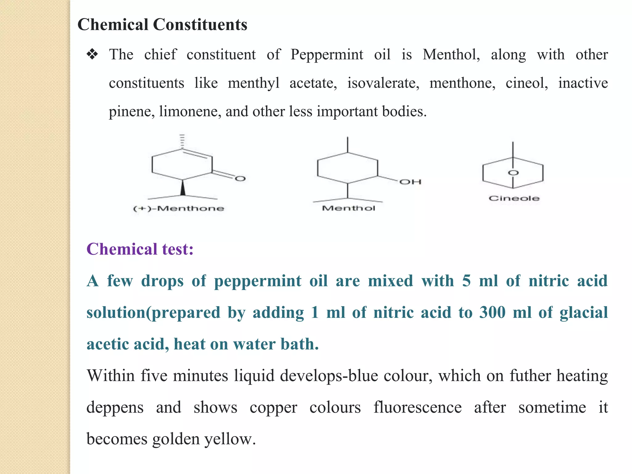 Chemical Constituents
❖ The chief constituent of Peppermint oil is Menthol, along with other
constituents like menthyl acetate, isovalerate, menthone, cineol, inactive
pinene, limonene, and other less important bodies.
Chemical test:
A few drops of peppermint oil are mixed with 5 ml of nitric acid
solution(prepared by adding 1 ml of nitric acid to 300 ml of glacial
acetic acid, heat on water bath.
Within five minutes liquid develops-blue colour, which on futher heating
deppens and shows copper colours fluorescence after sometime it
becomes golden yellow.
 