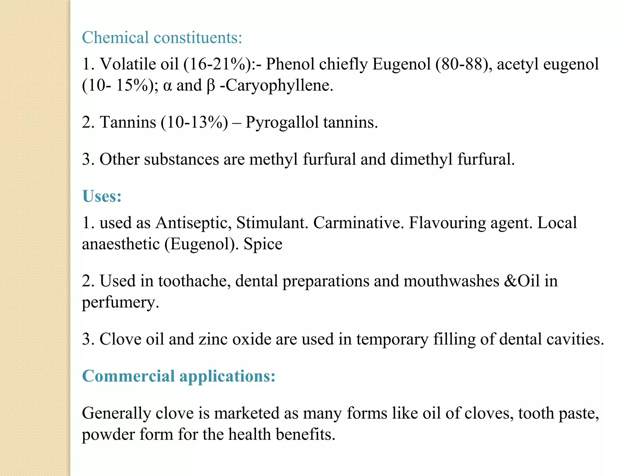 Chemical constituents:
1. Volatile oil (16-21%):- Phenol chiefly Eugenol (80-88), acetyl eugenol
(10- 15%); α and β -Caryophyllene.
2. Tannins (10-13%) – Pyrogallol tannins.
3. Other substances are methyl furfural and dimethyl furfural.
Uses:
1. used as Antiseptic, Stimulant. Carminative. Flavouring agent. Local
anaesthetic (Eugenol). Spice
2. Used in toothache, dental preparations and mouthwashes &Oil in
perfumery.
3. Clove oil and zinc oxide are used in temporary filling of dental cavities.
Commercial applications:
Generally clove is marketed as many forms like oil of cloves, tooth paste,
powder form for the health benefits.
 