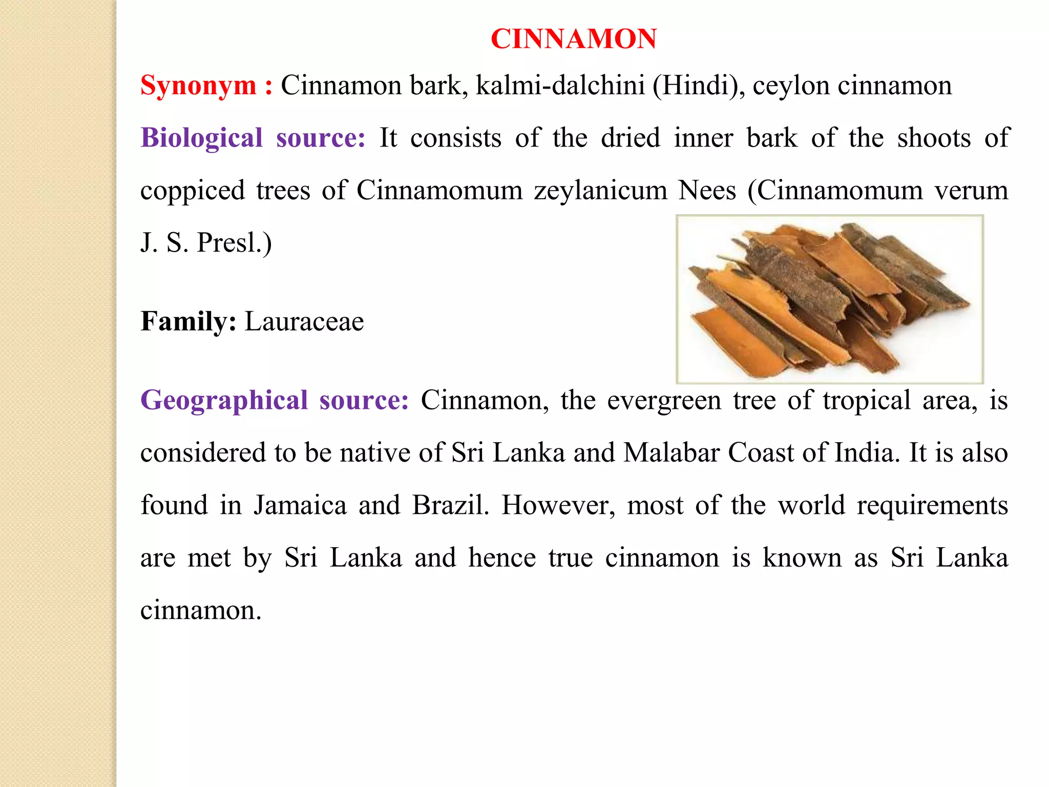 CINNAMON
Synonym : Cinnamon bark, kalmi-dalchini (Hindi), ceylon cinnamon
Biological source: It consists of the dried inner bark of the shoots of
coppiced trees of Cinnamomum zeylanicum Nees (Cinnamomum verum
J. S. Presl.)
Family: Lauraceae
Geographical source: Cinnamon, the evergreen tree of tropical area, is
considered to be native of Sri Lanka and Malabar Coast of India. It is also
found in Jamaica and Brazil. However, most of the world requirements
are met by Sri Lanka and hence true cinnamon is known as Sri Lanka
cinnamon.
 