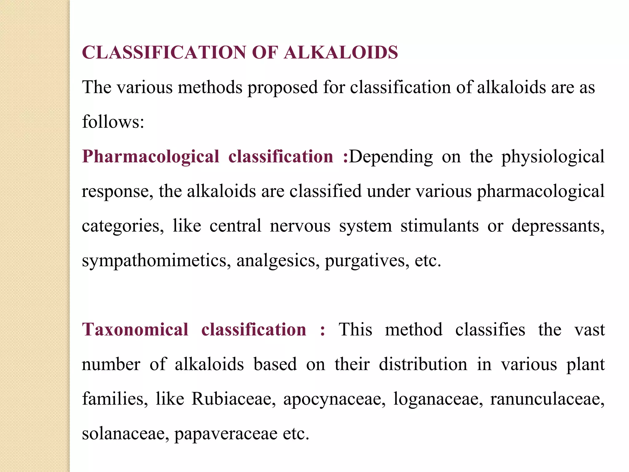 CLASSIFICATION OF ALKALOIDS
The various methods proposed for classification of alkaloids are as
follows:
Pharmacological classification :Depending on the physiological
response, the alkaloids are classified under various pharmacological
categories, like central nervous system stimulants or depressants,
sympathomimetics, analgesics, purgatives, etc.
Taxonomical classification : This method classifies the vast
number of alkaloids based on their distribution in various plant
families, like Rubiaceae, apocynaceae, loganaceae, ranunculaceae,
solanaceae, papaveraceae etc.
 