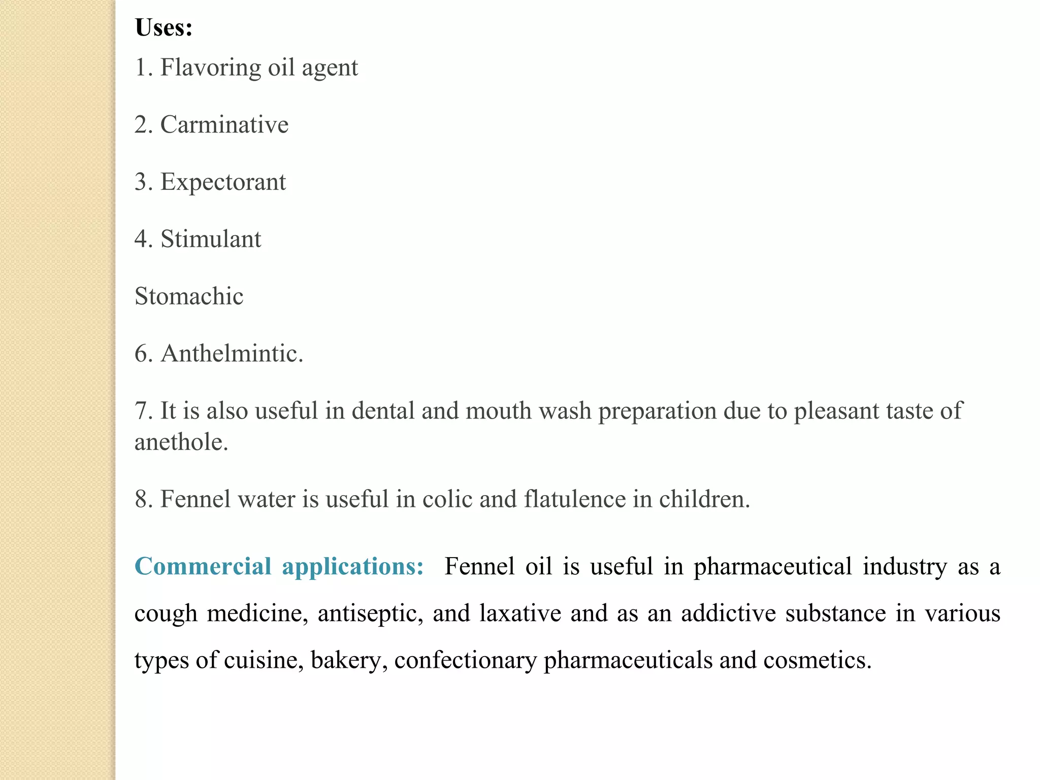Uses:
1. Flavoring oil agent
2. Carminative
3. Expectorant
4. Stimulant
Stomachic
6. Anthelmintic.
7. It is also useful in dental and mouth wash preparation due to pleasant taste of
anethole.
8. Fennel water is useful in colic and flatulence in children.
Commercial applications: Fennel oil is useful in pharmaceutical industry as a
cough medicine, antiseptic, and laxative and as an addictive substance in various
types of cuisine, bakery, confectionary pharmaceuticals and cosmetics.
 