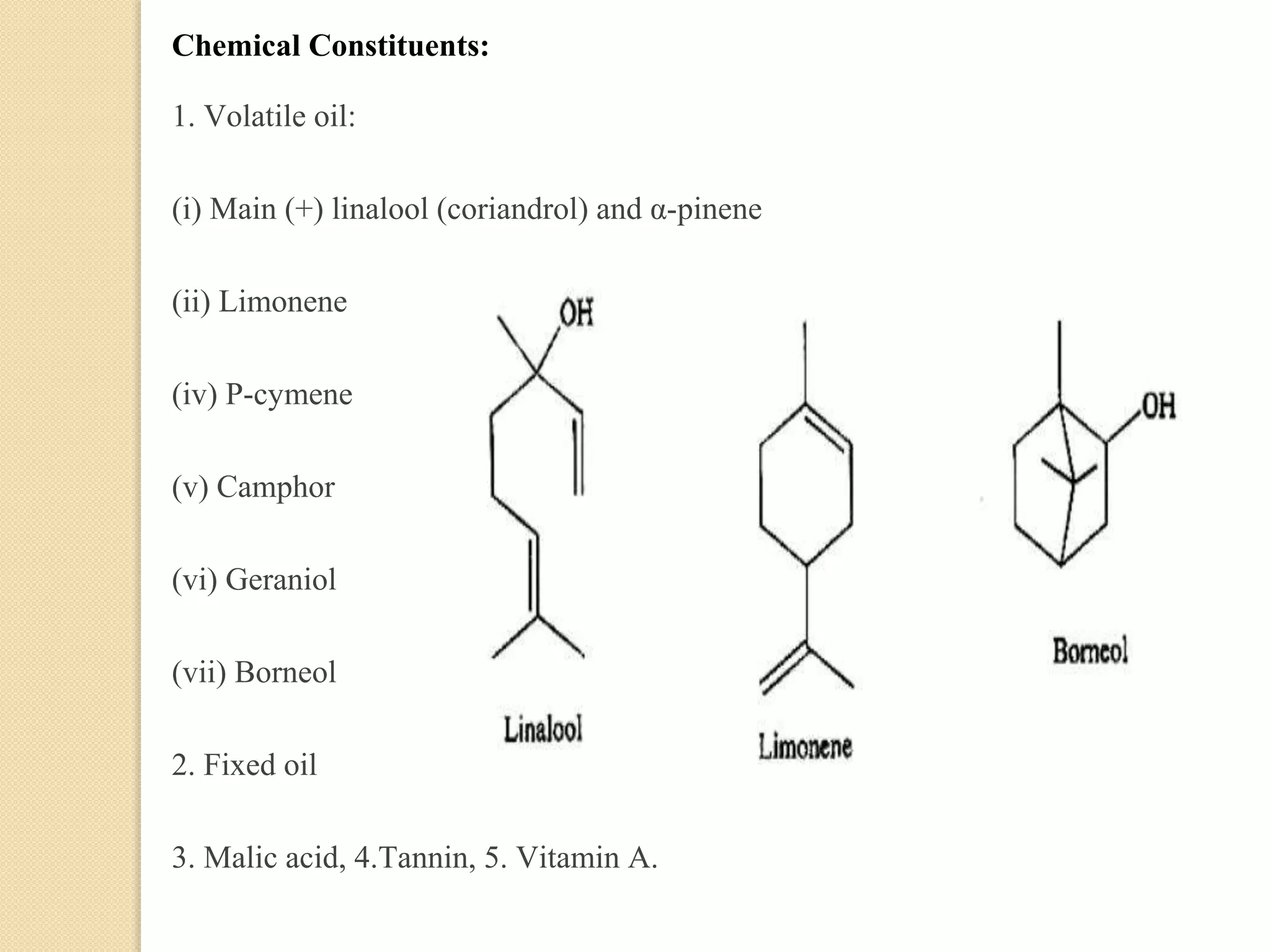 Chemical Constituents:
1. Volatile oil:
(i) Main (+) linalool (coriandrol) and α-pinene
(ii) Limonene
(iv) P-cymene
(v) Camphor
(vi) Geraniol
(vii) Borneol
2. Fixed oil
3. Malic acid, 4.Tannin, 5. Vitamin A.
 