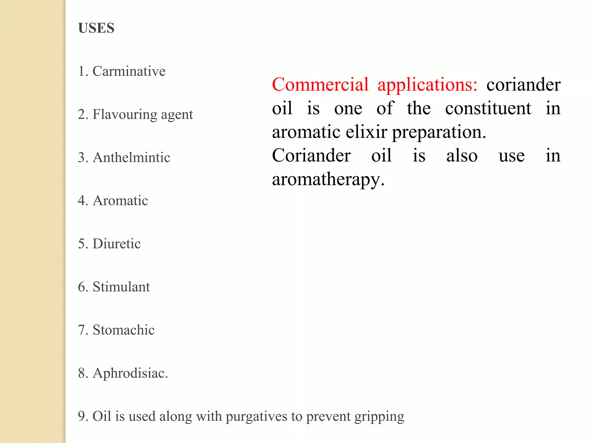 USES
1. Carminative
2. Flavouring agent
3. Anthelmintic
4. Aromatic
5. Diuretic
6. Stimulant
7. Stomachic
8. Aphrodisiac.
9. Oil is used along with purgatives to prevent gripping
Commercial applications: coriander
oil is one of the constituent in
aromatic elixir preparation.
Coriander oil is also use in
aromatherapy.
 