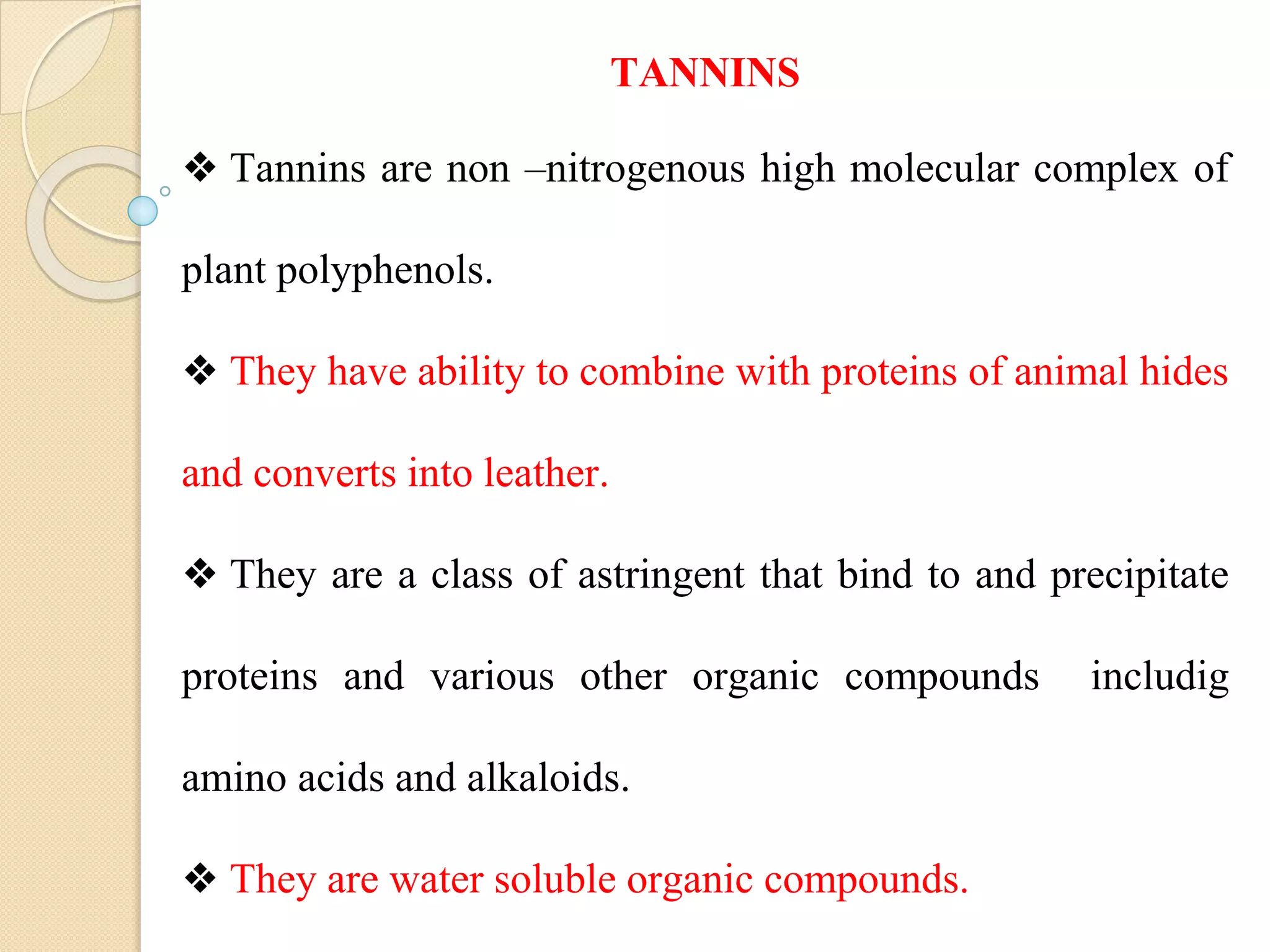 TANNINS
❖ Tannins are non –nitrogenous high molecular complex of
plant polyphenols.
❖ They have ability to combine with proteins of animal hides
and converts into leather.
❖ They are a class of astringent that bind to and precipitate
proteins and various other organic compounds includig
amino acids and alkaloids.
❖ They are water soluble organic compounds.
 