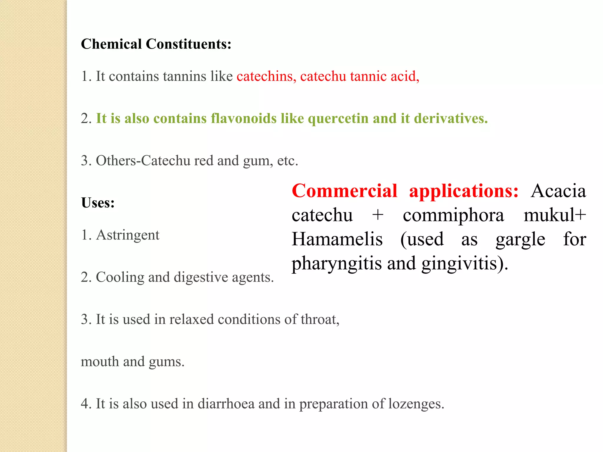 Chemical Constituents:
1. It contains tannins like catechins, catechu tannic acid,
2. It is also contains flavonoids like quercetin and it derivatives.
3. Others-Catechu red and gum, etc.
Uses:
1. Astringent
2. Cooling and digestive agents.
3. It is used in relaxed conditions of throat,
mouth and gums.
4. It is also used in diarrhoea and in preparation of lozenges.
Commercial applications: Acacia
catechu + commiphora mukul+
Hamamelis (used as gargle for
pharyngitis and gingivitis).
 