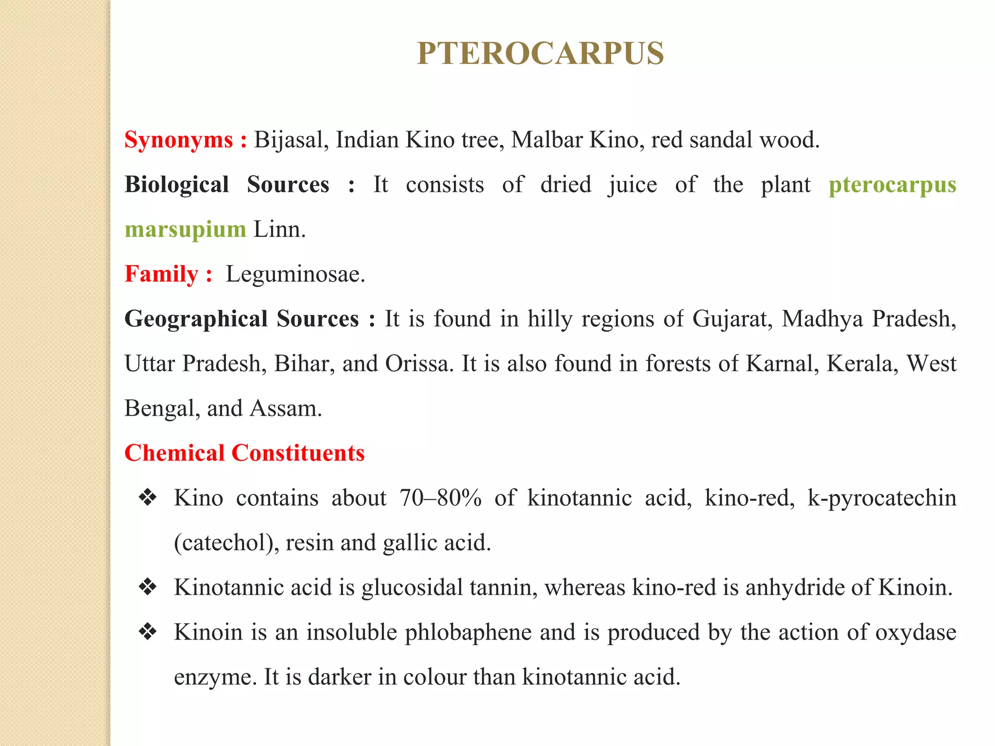 PTEROCARPUS
Synonyms : Bijasal, Indian Kino tree, Malbar Kino, red sandal wood.
Biological Sources : It consists of dried juice of the plant pterocarpus
marsupium Linn.
Family : Leguminosae.
Geographical Sources : It is found in hilly regions of Gujarat, Madhya Pradesh,
Uttar Pradesh, Bihar, and Orissa. It is also found in forests of Karnal, Kerala, West
Bengal, and Assam.
Chemical Constituents
❖ Kino contains about 70–80% of kinotannic acid, kino-red, k-pyrocatechin
(catechol), resin and gallic acid.
❖ Kinotannic acid is glucosidal tannin, whereas kino-red is anhydride of Kinoin.
❖ Kinoin is an insoluble phlobaphene and is produced by the action of oxydase
enzyme. It is darker in colour than kinotannic acid.
 