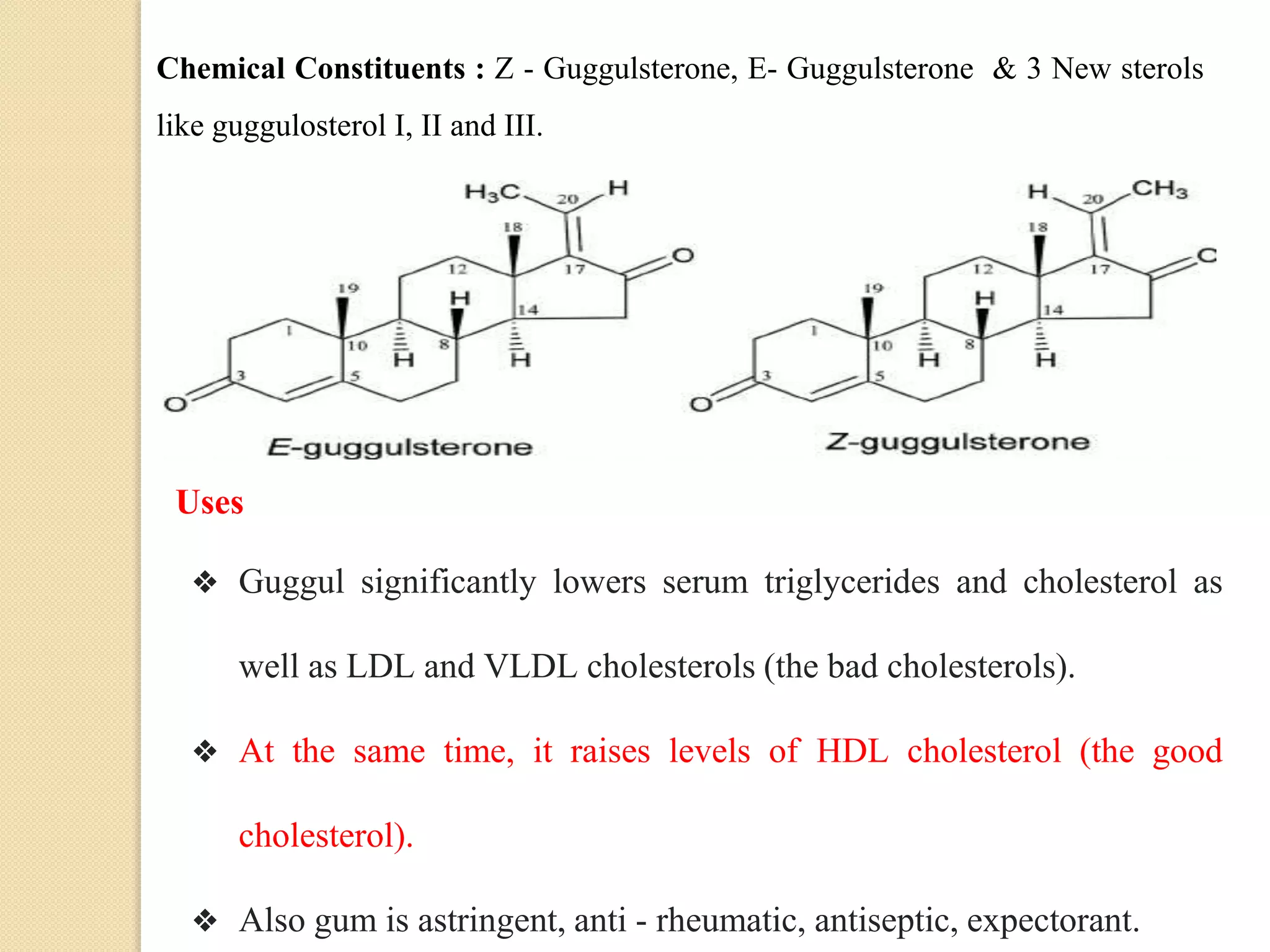 Chemical Constituents : Z - Guggulsterone, E- Guggulsterone & 3 New sterols
like guggulosterol I, II and III.
Uses
❖ Guggul significantly lowers serum triglycerides and cholesterol as
well as LDL and VLDL cholesterols (the bad cholesterols).
❖ At the same time, it raises levels of HDL cholesterol (the good
cholesterol).
❖ Also gum is astringent, anti - rheumatic, antiseptic, expectorant.
 