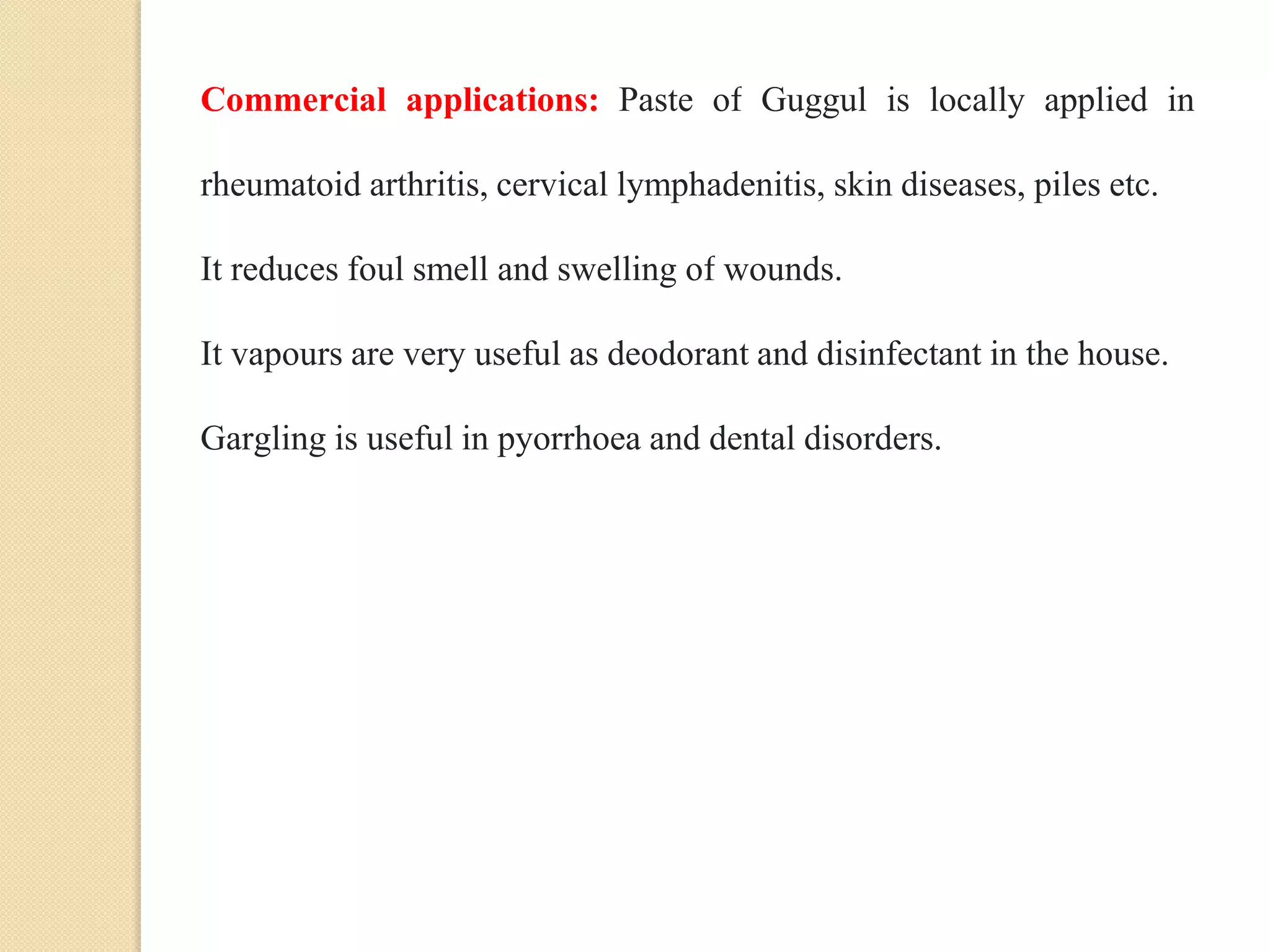 Commercial applications: Paste of Guggul is locally applied in
rheumatoid arthritis, cervical lymphadenitis, skin diseases, piles etc.
It reduces foul smell and swelling of wounds.
It vapours are very useful as deodorant and disinfectant in the house.
Gargling is useful in pyorrhoea and dental disorders.
 